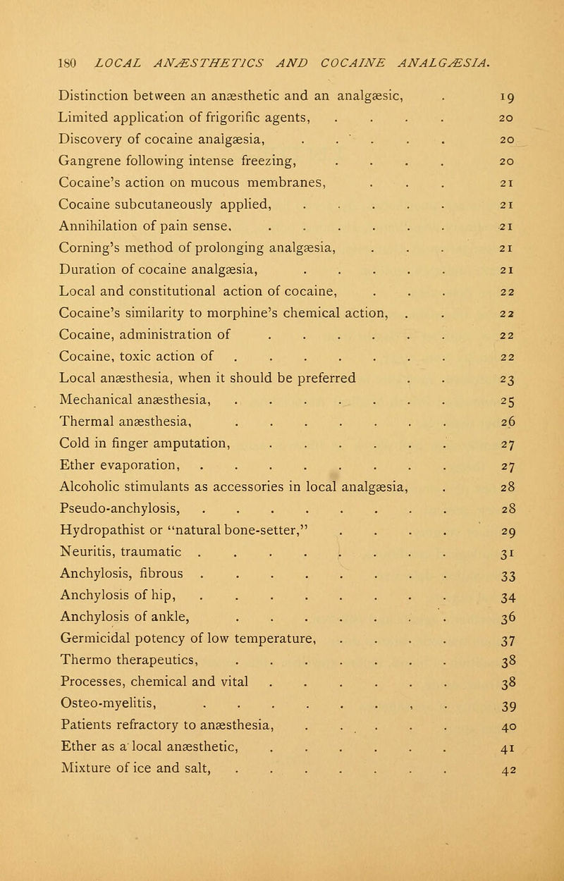 Distinction between an anaesthetic and an analgaesic, Limited application of frigorific agents, Discovery of cocaine anaigsesia, Gangrene following intense freezing, Cocaine's action on mucous membranes, Cocaine subcutaneously applied. Annihilation of pain sense. Coming's method of prolonging analgsesia. Duration of cocaine analgsesia, Local and constitutional action of cocaine. Cocaine's similarity to morphine's chemical action Cocaine, administration of Cocaine, toxic action of Local anaesthesia, when it should be preferred Mechanical anaesthesia. Thermal anaesthesia, Cold in finger amputation. Ether evaporation, Alcoholic stimulants as accessories in local analgaesia Pseudo-anchylosis, Hydropathist or natural bone-setter,' Neuritis, traumatic ... Anchylosis, fibrous Anchylosis of hip, Anchylosis of ankle. Germicidal potency of low temperature, Thermo therapeutics, Processes, chemical and vital Osteo-myelitis, Patients refractory to anaesthesia, Ether as a local anaesthetic, Mixture of ice and salt,