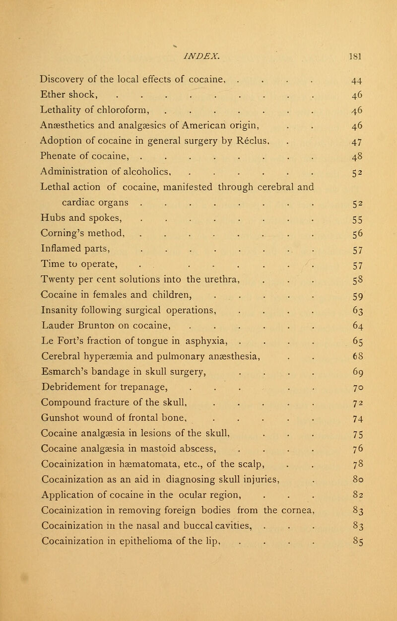 Discovery of the local effects of cocaine, . Ether shock, Lethality of chloroform, ..... Anaesthetics and analgsesics of American origin. Adoption of cocaine in general surgery by Reclus, Phenate of cocaine, Administration of alcoholics Lethal action of cocaine, manifested through cerebral and cardiac organs . Hubs and spokes, Coming's method, Inflamed parts, Time to operate, . . .... Twenty per cent solutions into the urethra. Cocaine in females and children, . . Insanity following surgical operations, Lauder Brunton on cocaine, .... Le Fort's fraction of tongue in asphyxia, . Cerebral hypersemia and pulmonary anaesthesia, Esmarch's bandage in skull surgery, Debridement for trepanage, ... Compound fracture of the skull, Gunshot wound of frontal bone, Cocaine analgaesia in lesions of the skull. Cocaine analgaesia in mastoid abscess, Cocainization in haematomata, etc., of the scalp, Cocainization as an aid in diagnosing skull injuries. Application of cocaine in the ocular region, Cocainization in removing foreign bodies from the cornea Cocainization in the nasal and buccal cavities, . Cocainization in epithelioma of the hp, .