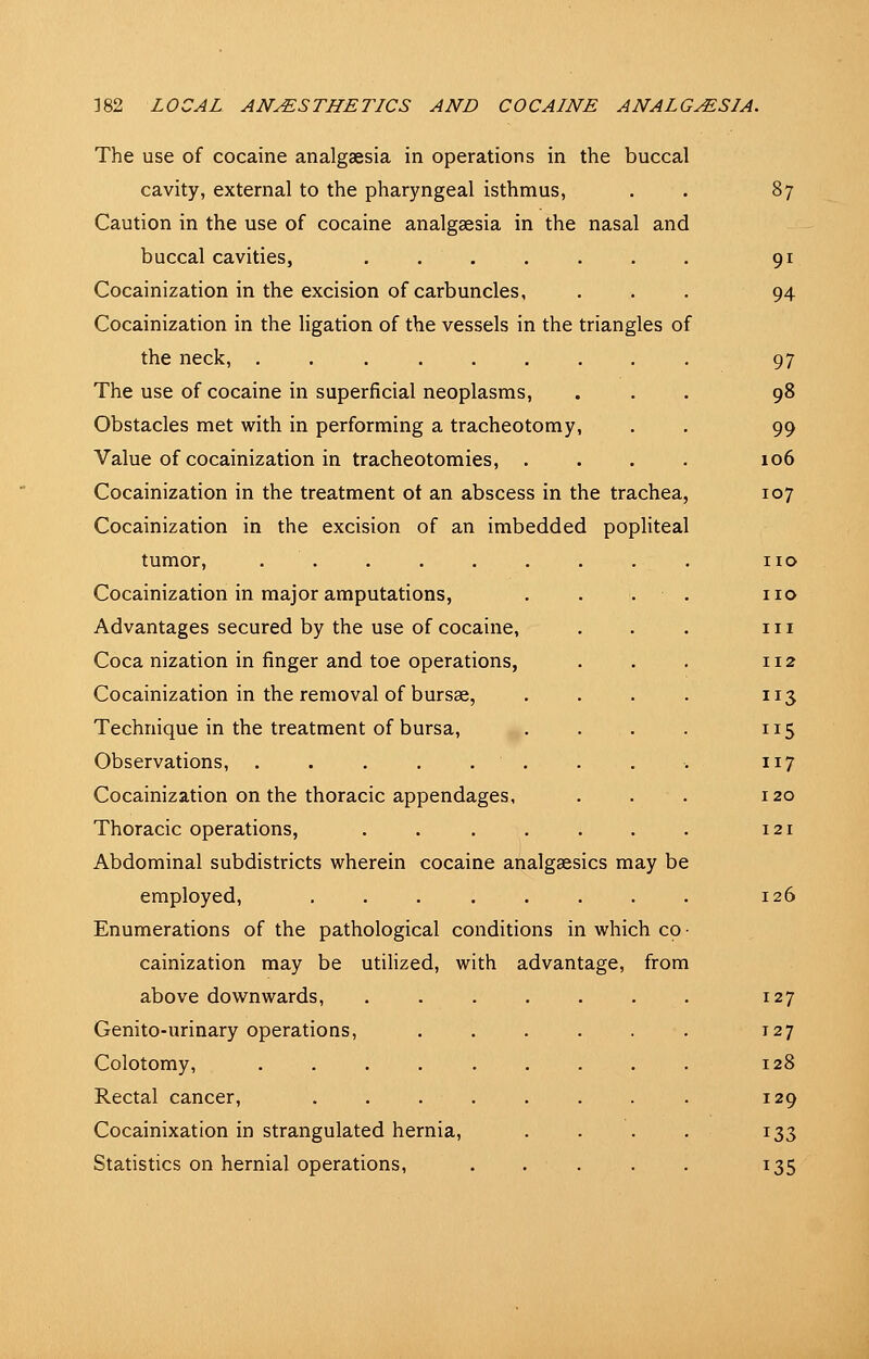 The use of cocaine analgaesia in operations in the buccal cavity, external to the pharyngeal isthmus, Caution in the use of cocaine analgaesia in the nasal and buccal cavities, Cocainization in the excision of carbuncles, Cocainization in the ligation of the vessels in the triangles of the neck, The use of cocaine in superficial neoplasms, Obstacles met with in performing a tracheotomy. Value of cocainization in tracheotomies, .... Cocainization in the treatment ot an abscess in the trachea, Cocainization in the excision of an imbedded pophteal tumor, Cocainization in major amputations, Advantages secured by the use of cocaine, Coca nization in finger and toe operations, Cocainization in the removal of bursse, Technique in the treatment of bursa. Observations, . . . . . Cocainization on the thoracic appendages, Thoracic operations, Abdominal subdistricts wherein cocaine analgaesics may be employed, Enumerations of the pathological conditions in which co • cainization may be utilized, with advantage, from above downwards, Genito-urinary operations, Colotomy, Rectal cancer, .... Cocainixation in strangulated hernia. Statistics on hernial operations. 87 91 94 97 98 99 106 107 no no III 112 113 115 117 120 121 126 127 127 128 129 133 135