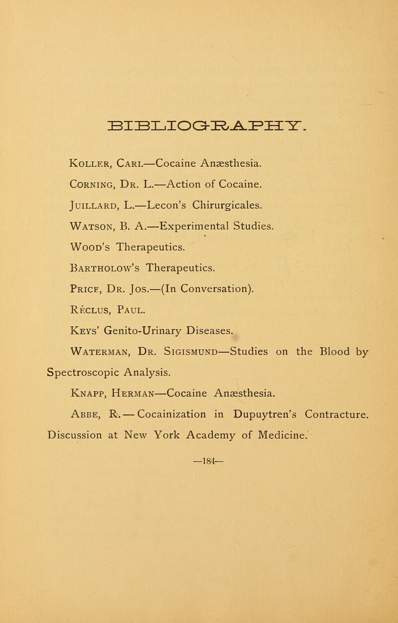 KoLLER, Carl—Cocaine Anaesthesia. Corning, Dr. L.—Action of Cocaine. JuiLLARD, L.—Lecon's Chirurgicales. Watson, B. A.—Experimental Studies. Wood's Therapeutics. Bartholow's Therapeutics. Price, Dr. Jos.—(In Conversation). Reclus, Paul. Keys' Genito-Urinary Diseases. Waterman, Dr. Sigismund—Studies on the Blood by Spectroscopic Analysis. Knapp, Herman—Cocaine Anaesthesia. Abbe, R.— Cocainization in Dupuytren's Contracture. Discussion at New York Academy of Medicine. —184—