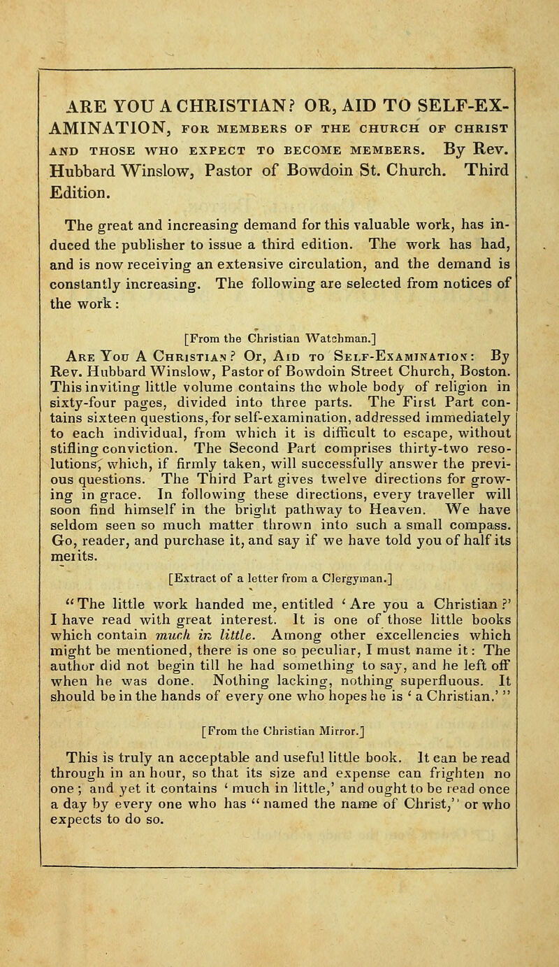 ARE YOU A CHRISTIAN? OR, AID TO SELF-EX- AMINATION, FOR MEMBERS OP THE CHURCH OF CHRIST AND THOSE WHO EXPECT TO BECOME MEMBERS. By ReV. Hubbard Winslow, Pastor of Bowdoin St. Church. Third Edition. The great and increasing demand for this valuable work, has in- duced the publisher to issue a third edition. The work has had, and is now receiving an extensive circulation, and the demand is constantly increasing. The following are selected from notices of the work: [From the Christian Watchman.] Are Yotr A Christian ? Or, Aid to Sei.f-Examjnatiox: By Rev. Hubbard Winslow, Pastor of Bowdoin Street Church, Boston. This inviting little volume contains the whole body of religion in sixty-four pages, divided into three parts. The Fiist Part con- tains sixteen questions, for self-examination, addressed immediately to each individual, from which it is difficult to escape, without stifling conviction. The Second Part comprises thirty-two reso- lutions^ which, if firmly taken, will successfully answer the previ- ous questions. The Third Part gives twelve directions for grow- ing in grace. In following these directions, every traveller will soon find himself in the bright pathway to Heaven. We have seldom seen so much matter thrown into such a small compass. Go, reader, and purchase it, and say if we have told you of half its merits. [Extract of a letter from a Clergyman.]  The little work handed me, entitled < Are you a Christian ?' I have read with great interest. It is one of those little books which contain much in little. Among other excellencies which might be mentioned, there is one so peculiar, I must name it: The author did not begin till he had something to say, and he left off when he was done. Nothing lacking, nothing superfluous. It should be in the hands of every one who hopes he is ' a Christian.'  [From the Christian Mirror.] This is truly an acceptable and useful little book. It ean be read through in an hour, so that its size and expense can frighten no one ; and yet it contains ' much in little,' and ought to be read once a day by every one who has  named the name of Christ, or who expects to do so.