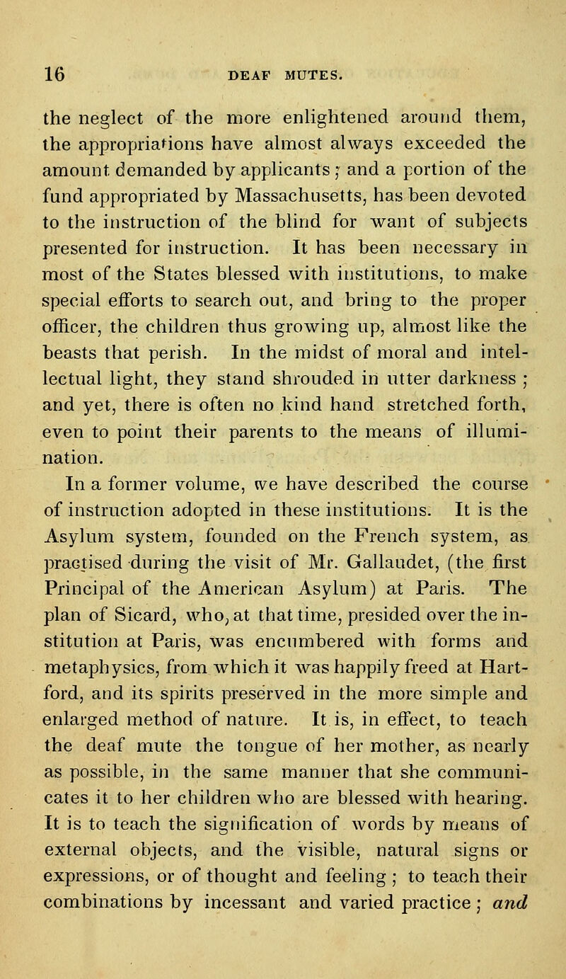 the neglect of the more enlightened around them, the appropriations have almost always exceeded the amount, demanded by applicants ] and a portion of the fund appropriated by Massachusetts, has been devoted to the instruction of the blind for want of subjects presented for instruction. It has been necessary in most of the States blessed with institutions, to make special efforts to search out, and bring to the proper officer, the children thus growing up, almost like the beasts that perish. In the midst of moral and intel- lectual light, they stand shrouded in utter darkness ; and yet, there is often no kind hand stretched forth, even to point their parents to the means of illumi- nation. In a former volume, we have described the course of instruction adopted in these institutions. It is the Asylum system, founded on the French system, as. practised during the visit of Mr. Gallaudet, (the first Principal of the American Asylum) at Paris. The plan of Sicard, who, at that time, presided over the in- stitution at Paris, was encumbered with forms and metaphysics, from which it was happily freed at Hart- ford, and its spirits preserved in the more simple and enlarged method of nature. It is, in effect, to teach the deaf mute the tongue of her mother, as nearly as possible, in the same manner that she communi- cates it to her children who are blessed with hearing. It is to teach the signification of words by means of external objects, and the visible, natural signs or expressions, or of thought and feeling ; to teach their combinations by incessant and varied practice ; and