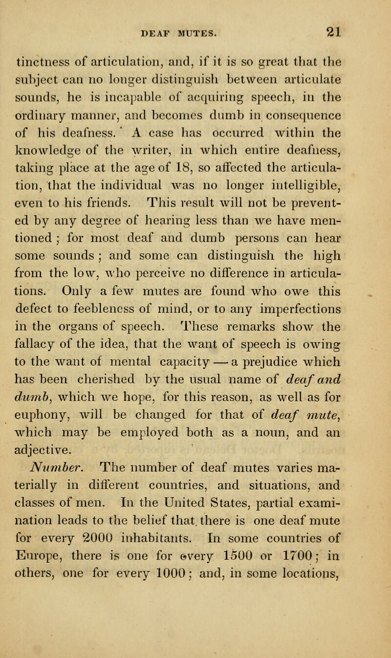 tinctness of articulation, and, if it is so great that the subject can no longer distinguish between articulate sounds, he is incapable of acquiring speech, in the ordinary manner, and becomes dumb in consequence of his deafness.' A case has occurred within the knowledge of the writer, in which entire deafness, taking place at the age of 18, so affected the articula- tion, that the individual was no longer intelligible, even to his friends. This result will not be prevent- ed by any degree of hearing less than we have men- tioned ; for most deaf and dumb persons can hear some sounds ; and some can distinguish the high from the low, who perceive no difference in articula- tions. Only a few mutes are found who owe this defect to feebleness of mind, or to any imperfections in the organs of speech. These remarks show the fallacy of the idea, that the want of speech is owing to the want of mental capacity — a prejudice which has been cherished by the usual name of deaf and dumb, which we hope, for this reason, as well as for euphony, will be changed for that of deaf mute, which may be employed both as a noun, and an adjective. Number. The number of deaf mutes varies ma- terially in different countries, and situations, and classes of men. In the United States, partial exami- nation leads to the belief that, there is one deaf mute for every 2000 inhabitants. In some countries of Europe, there is one for <?very 1500 or 1700; in others, one for every 1000; and, in some locations,