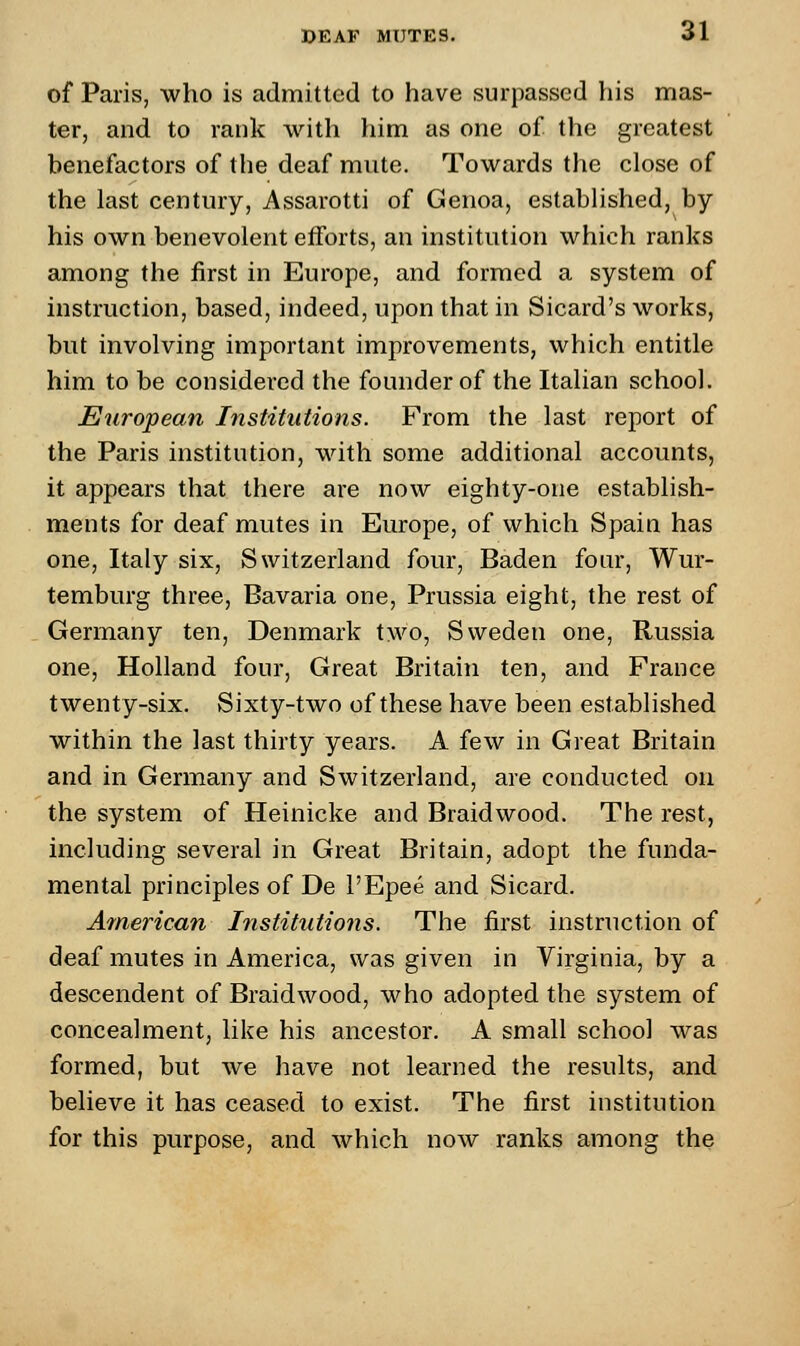 of Paris, who is admitted to have surpassed his mas- ter, and to rank with him as one of the greatest benefactors of the deaf mute. Towards the close of the last century, Assarotti of Genoa, established, by his own benevolent efforts, an institution which ranks among the first in Europe, and formed a system of instruction, based, indeed, upon that in Sicard's works, but involving important improvements, which entitle him to be considered the founder of the Italian school. European Institutions. From the last report of the Paris institution, with some additional accounts, it appears that there are now eighty-one establish- ments for deaf mutes in Europe, of which Spain has one, Italy six, Switzerland four, Baden four, Wur- temburg three, Bavaria one, Prussia eight, the rest of Germany ten, Denmark two, Sweden one, Russia one, Holland four, Great Britain ten, and France twenty-six. Sixty-two of these have been established within the last thirty years. A few in Great Britain and in Germany and Switzerland, are conducted on the system of Heinicke and Braidwood. The rest, including several in Great Britain, adopt the funda- mental principles of De l'Epee and Sicard. American Institutions. The first instruction of deaf mutes in America, was given in Virginia, by a descendent of Braidwood, who adopted the system of concealment, like his ancestor. A small school was formed, but we have not learned the results, and believe it has ceased to exist. The first institution for this purpose, and which now ranks among the