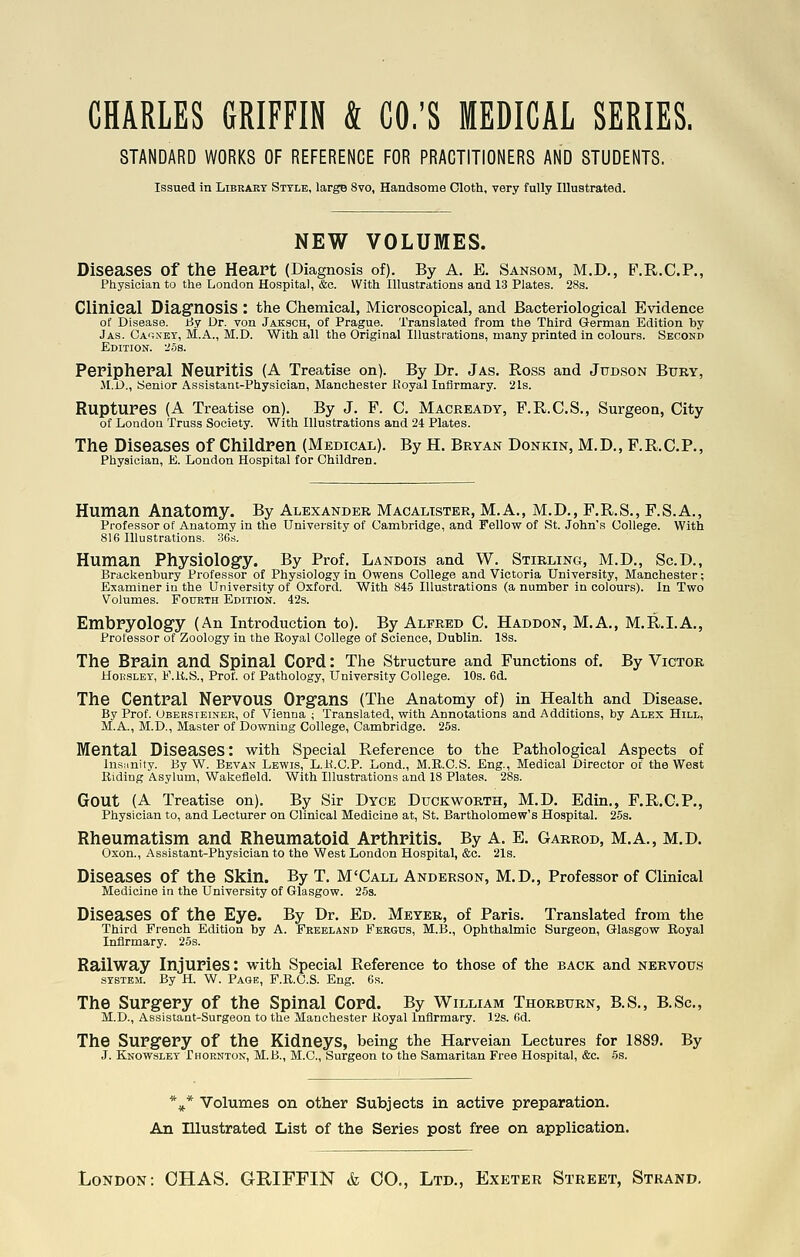 CHARLES GRIFFIN & CO.'S MEDICAL SERIES. STANDARD WORKS OF REFERENCE FOR PRACTITIONERS AND STUDENTS. Issued in Library Style, large 8vo, Handsome Cloth, very fully Illustrated. NEW VOLUMES. Diseases of the Heart (Diagnosis of). By A. E. Sansom, M.D., F.R.C.P., Physician to the London Hospital, &c. With Illustrations and 13 Plates. 28s. Clinical Diag'nosiS : the Chemical, Microscopical, and Bacteriological Evidence of Disease. Hy Dr. von Jaksch, of Prague. Translated from the Third German Edition by Jas. Ca'j.ney, M.A., M.D. With all the Original Illustrations, many printed in colours. Second Edition. 2.58. Periphepal Neuritis (A Treatise on). By Dr. Jas. Ross and Judson Bury, .M.D., Senior Assistant-Physician, Manchester Hoyal Infirmary. 21s. Ruptures (A Treatise on). By J. F. C. Macready, F.R.C.S., Surgeon, City of London Truss Society. With Illustrations and 24 Plates. The Diseases of Children (Medical). By H. Bryan Donkin, M.D., F.R.C.P., Physician, E. London Hospital for Children. Human Anatomy. By Alexander Macalister, M.A., M.D., F.R.S,, F.S.A., Professor of Anatomy in the University of Cambridge, and Fellovf of St. John's College. With 816 Illustrations. S6s. Human Physiology. By Prof. Landoxs and W. Stirling, M.D., Sc.D., Brackenbury Professor of Physiology in Owens College and Victoria University, Manchester; Examiner in the University of Oxford. With 845 Illustrations (a number in colours). In Two Volumes. Fourth Edition. 42s. Embryology (An Introduction to). By Alfred 0. Haddon, M.A., M.R.I.A., Professor of Zoology in the Eoyal College of Science, Dublin. 18s. The Brain and Spinal Cord: The Structure and Functions of. By Victor HoESLEY, F.It.S., Prof, of Pathology, University College. 10s. 6d. The Central Nervous Organs (The Anatomy of) in Health and Disease. By Prof. Obersteinek, of Vienna ; Translated, with Annotations and Additions, by Alex Hill, M.A., M.D., Master of Downing College, Cambridge. 25s. Mental Diseases: with Special Reference to the Pathological Aspects of Insanity. By W. Bevan Lewis, L.K.C.P. Lond., M.B.C.S. Eng., Medical Director of the West Riding Asylum, Wakefield. With Illustrations and 18 Plates. 28s. Gout (A Treatise on). By Sir Dyce Duckworth, M.D. Edin., F.R.C.P., Physician to, and Lecturer on Clinical Medicine at, St. Bartholomew's Hospital. 25s. Rheumatism and Rheumatoid Arthritis. By A. E. Garrod, M.A., M.D. Oxon., Assistant-Physician to the West London Hospital, &c. 21s. Diseases of the Skin. By T. M'Call Anderson, M.D., Professor of Clinical Medicine in the University of Glasgow. 25s. Diseases of the Eye. By Dr. Ed. Meter, of Paris. Translated from the Third French Edition by A. Frbeland Fergus, M.B., Ophthalmic Surgeon, Glasgow Eoyal Infirmary. 25s. Railway Injuries: with Special Reference to those of the back and nervous SYSTEM. By H. W. Page, F.B.C.S. Eng. 6s. The Surgery of the Spinal Cord. By William Thorburn, B.S., B.Sc, M.D., Assistant-Surgeon to the Manchester Hoyal Infirmary. 12s. 6d. The Surgery of the Kidneys, being the Harveian Lectures for 1889. By J. Knowsley Thornton, M.B., M.G., Surgeon to the Samaritan Free Hospital, &c. 5s. *^j* Volumes on other Subjects in active preparation. An Illustrated List of the Series post free on application. London: OHAS. GRIFFIiSr & CO., Ltd., Exeter Street, Strand.