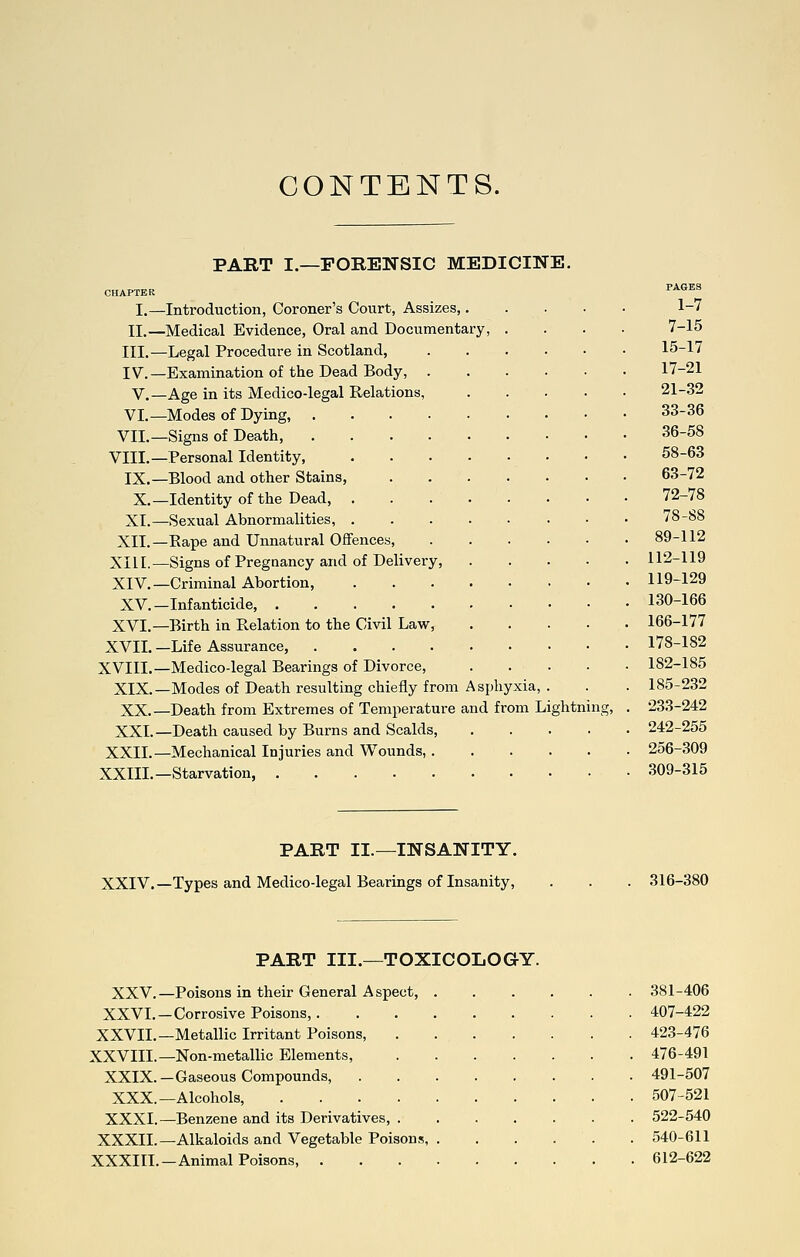 CONTENTS. PART I.—FORENSIC MEDICINE. CHAPTER I.—Introduction, Coroner's Court, Assizes,. n.—Medical Evidence, Oral and Documentary, III.—Legal Procedure in Scotland, IV.—Examination of the Dead Body, v.—Age in its Medico-legal Relations, VI.—Modes of Dying, . VII.—Signs of Death, VIII.—Personal Identity, IX.—Blood and other Stains, X.—Identity of the Dead, . XI.—Sexual Abnormalities, . XII.—Eape and Unnatural Offences, XIII.—Signs of Pregnancy and of Delivery XIV.—Criminal Abortion, XV.—Infanticide, .... XVI.—Birth in Relation to the Civil Law, XVII. —Life Assurance, .... XVIII.—Medico-legal Bearings of Divorce, XIX.—Modes of Death resulting chiefly from Asphyxia, XX.—Death from Extremes of Temperature and from Lightnins: XXI.—Death caused by Burns and Scalds XXII.—Mechanical Injuries and Wounds,. XXIII.—Starvation, 1-7 7-15 15-17 17-21 21-32 33-36 36-58 58-63 63-72 72-78 78-S8 89-112 112-119 119-129 130-166 166-177 178-182 182-185 185-232 233-242 242-255 256-309 309-315 PART II.—INSANITY. XXIV.—Types and Medico-legal Bearings of Insanity, 316-380 PART III.—TOXICOLOGY. XXV. —Poisons in their General A spect, XXVL—Corrosive Poisons,. XXVII.—Metallic Irritant Poisons, XXVIII.—Non-metallic Elements, XXIX.—Gaseous Compounds, XXX.—Alcohols, .... XXXI.—Benzene and its Derivatives, . XXXIL—Alkaloids and Vegetable Poisons, XXXIII.—Animal Poisons, . 381-406 407-422 423-476 476-491 491-507 507-521 522-540 540-611 612-622