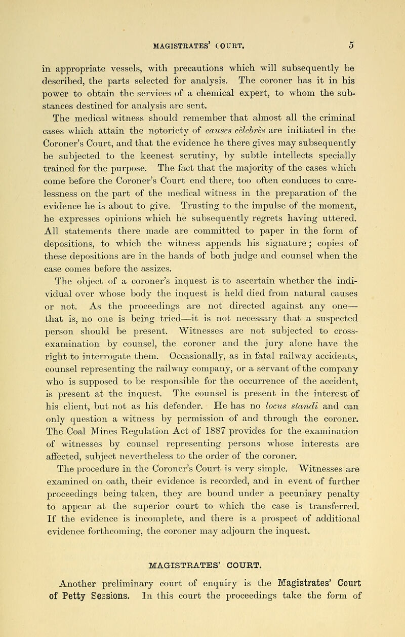 in appropriate vessels, with precautions which will subsequently be described, the parts selected for analysis. The coroner has it in his power to obtain the services of a chemical expert, to Avhom the sub- stances destined for analysis are sent. The medical witness should remember that almost all the criminal cases which attain the notoriety of causes celebres are initiated in the Coroner's Court, and that the evidence he there gives may subsequently be subjected to the keenest scrutiny, by subtle intellects specially trained for the purpose. The fact that the majority of the cases which come before the Coroner's Court end there, too often conduces to care- lessness on the part of the medical witness in the preparation of the evidence he is about to give. Trusting to the impulse of the moment, he expresses opinions which he subsequently regrets having uttered. All statements there made are committed to paper in the form of depositions, to which the witness appends his signature; copies of these depositions are in the hands of both judge and counsel when the case comes before the assizes. The object of a coroner's inquest is to ascertain whether the indi- vidual over whose body the inquest is held died from natural causes or not. As the proceedings are not directed against any one— that is, no one is being tried—it is not necessary that a suspected person should be present. Witnesses are not subjected to cross- examination by counsel, the coroner and the jury alone have the right to interrogate them. Occasionally, as in fatal railway accidents, counsel representing the railway company, or a servant of the company who is supposed to be responsible for the occurrence of the accident, is present at the inquest. The counsel is present in the interest of his client, but not as his defender. He has no locus standi and can only question a witness by permission of and through the coroner. The Coal Mines Regulation Act of 1887 provides for the examination of witnesses by counsel representing persons whose interests are affected, subject nevertheless to the order of the coroner. The procedure in the Coroner's Court is very simple. Witnesses are examined on oath, their evidence is recorded, and in event of further proceedings being taken, they are bound under a pecuniary penalty to appear at the superior court to which the case is transferred. If the evidence is incomplete, and there is a prospect of additional evidence forthcoming, the coroner may adjourn the inquest. MAGISTRATES' COURT. Another preliminary court of enquiry is the Magistrates' Court of Petty Sessions. In this court the proceedings take the form of