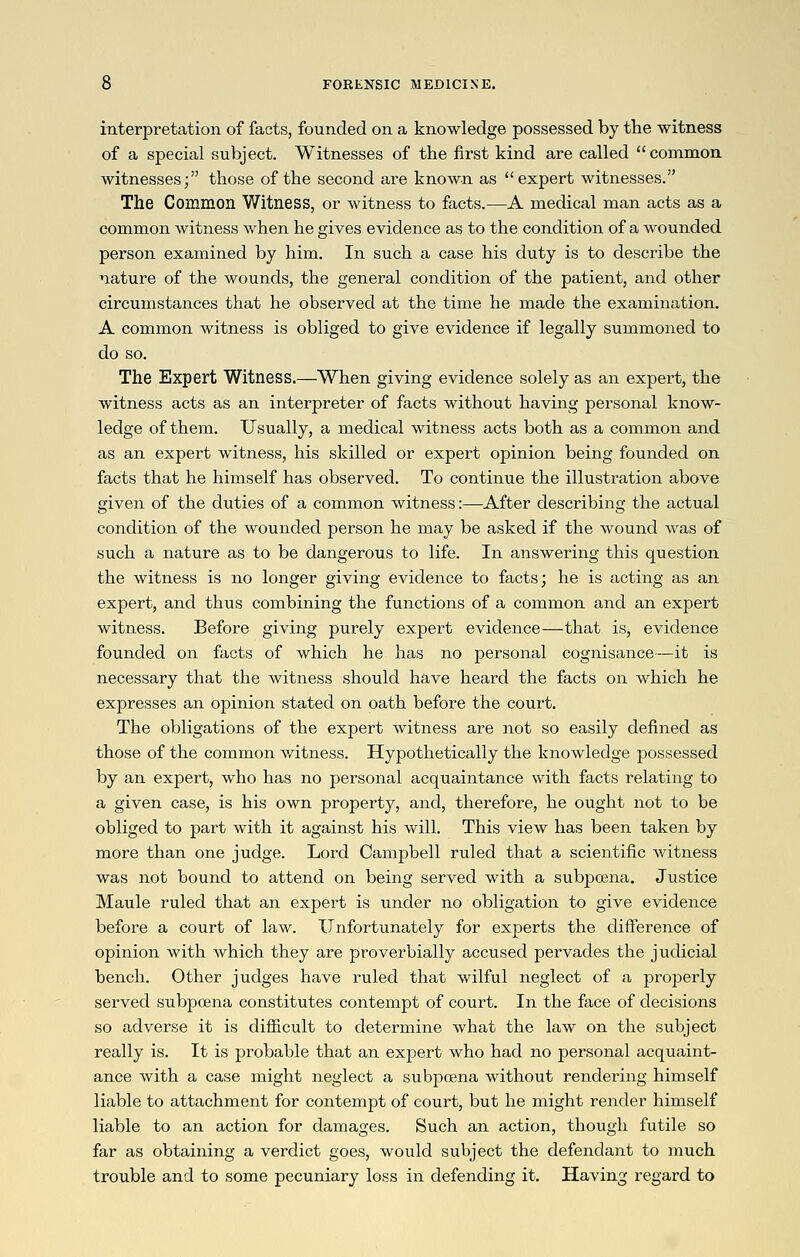 interpretation of facts, founded on a knowledge possessed by the witness of a special subject. Witnesses of the first kind are called common witnesses; those of the second are known as expert witnesses. The Common Witness, or witness to facts.—A medical man acts as a common witness when he gives evidence as to the condition of a wounded person examined by him. In such a case his duty is to describe the nature of the wounds, the general condition of the patient, and other circumstances that he observed at the time he made the examination. A common witness is obliged to give evidence if legally summoned to do so. The Expert Witness.—When giving evidence solely as an expert, the witness acts as an interpreter of facts without having personal know- ledge of them. Usually, a medical witness acts both as a common and as an expert witness, his skilled or expert opinion being founded on facts that he himself has observed. To continue the illustration above given of the duties of a common witness:—After describing the actual condition of the wounded person he may be asked if the wound was of such a nature as to be dangerous to life. In answering this question the witness is no longer giving evidence to facts; he is acting as an expert, and thus combining the functions of a common and an expert witness. Before giving purely expert evidence—that is, evidence founded on facts of which he has no personal cognisance—it is necessary that the witness should have heard the facts on which he expresses an opinion stated on oath before the court. The obligations of the expert witness are not so easily defined as those of the common v,^itness. Hypothetically the knowledge possessed by an expert, who has no personal acquaintance with facts relating to a given case, is his own property, and, therefore, he ought not to be obliged to part with it against his will. This view has been taken by more than one judge. Lord Campbell ruled that a scientific witness was not bound to attend on being served with a subpoena. Justice Maule ruled that an expert is under no obligation to give evidence before a court of law. Unfortunately for experts the difference of opinion with which they are proverbially accused pervades the judicial bench. Other judges have ruled that wilful neglect of a properly served subpoena constitutes contempt of court. In the face of decisions so adverse it is difficult to determine what the law on the subject really is. It is probable that an expert who had no personal acquaint- ance with a case might neglect a subpoena without rendering himself liable to attachment for contempt of court, but he might render himself liable to an action for damages. Such an action, though futile so far as obtaining a verdict goes, would subject the defendant to much trouble and to some pecuniary loss in defending it. Having regard to