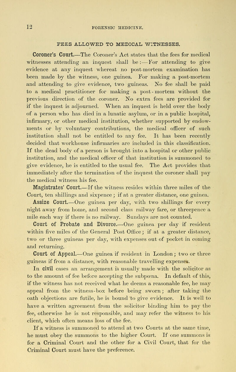 FEES ALLOWED TO MEDICAL V/ITNESSES. Coroner's Court.—The Coroner's Act states that the fees for medical witnesses attending an inquest shall be : — For attending to give evidence at any inquest whereat no post-mortem examination has been made by the witness, one guinea. For making a post-mortem and attending to give evidence, two guineas. No fee shall be paid to a medical practitioner for making a post - mortemi without the previous direction of the coroner. No extra fees are provided for if the inquest is adjourned. When an inquest is held over the body of a person who has died in a lunatic asylum, or in a public hospital, infirmary, or other medical institution, whether supported by endow- ments or by voluntary contributions, the medical ofScer of such institution shall not be entitled to any fee. It has been recently decided that workhouse infirmaries are included in this classification. If the dead body of a person is brought into a hospital or other public institution, and the medical ofiicer of that institution is summoned to give evidence, he is entitled to the usual fee. The Act provides that immediately after the termination of the inquest the coroner shall pay the medical witness his fee. Magistrates' Court.—If the witness resides within three miles of the Court, ten shillings and sixpence; if at a greater distance, one guinea. Assize Court.—One guinea per day, with two shillings for every night away from home, and second class railway fare, or threepence a mile each way if there is no railway. Sundays are not counted. Court of Probate and Divorce.—One guinea per day if resident within five miles of the General Post Office; if at a greater distance, two or three guineas per day, with expenses out of pocket in coming and returning. Court of Appeal,—One guinea if resident in London; two or three guineas if from a distance, with reasonable travelling expenses. In civil cases an arrangement is usually made with the solicitor as to the amount of fee before accepting the subpoena. In default of this, if the witness has not received what he deems a reasonable fee, he may appeal from the witness-box before being sworn; after taking the oath objections are futile, he is bound 'to give evidence. It is well to have a written agreement from the solicitor binding him to pay the fee, otherwise he is not responsible, and may refer the witness to his client, which often means loss of the fee. If a witness is summoned to attend at two Courts at the same time, he must obey the summons to the higher Court. If one summons is for a Criminal Court and the other for a Civil Court, that for the Criminal Court must have the preference.