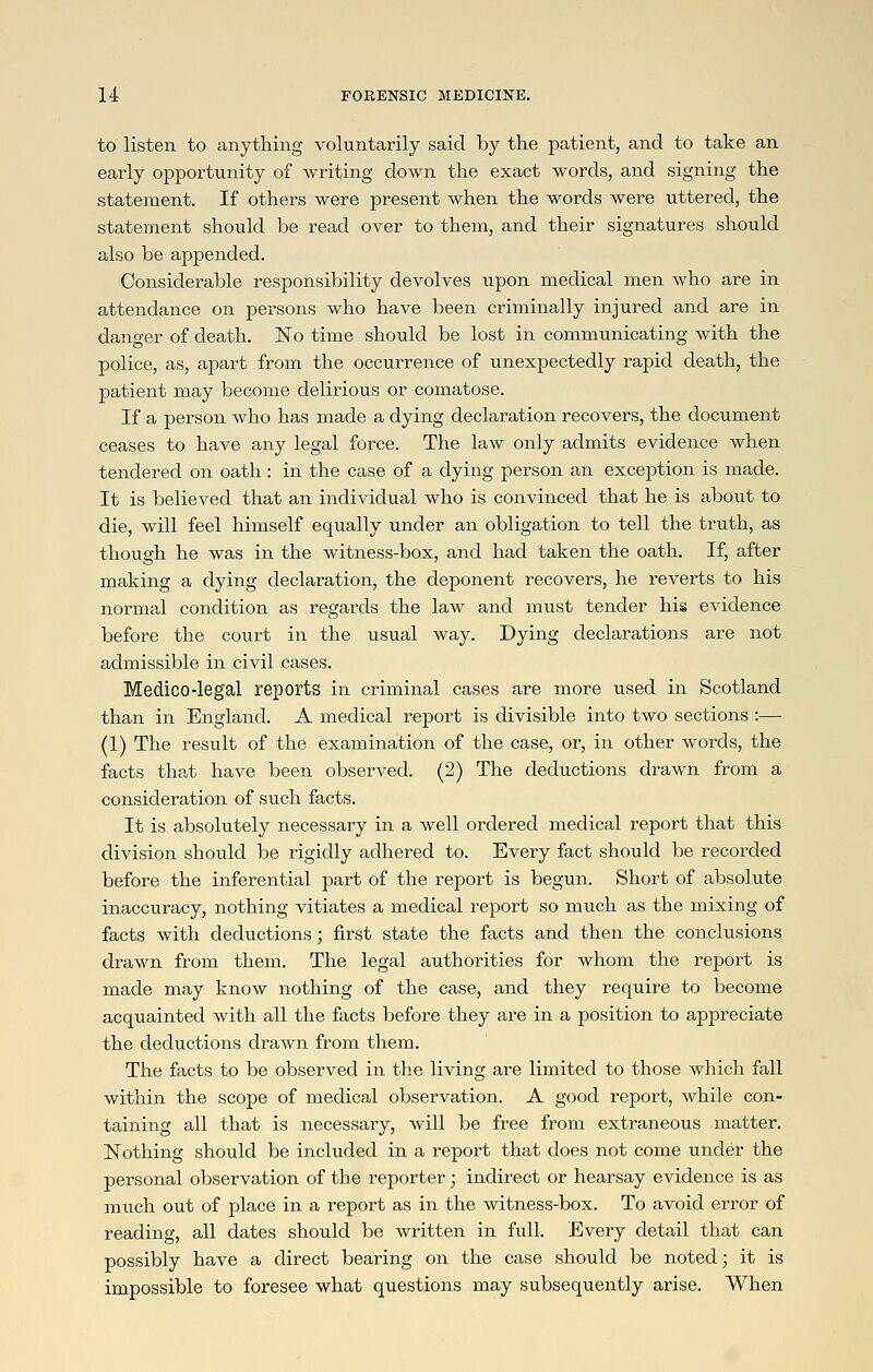 to listen to anything voluntarily said by the patient, and to take an early opportunity of writing down the exact words, and signing the statement. If others were present when the words were uttered, the statement should be read over to them, and their signatures should also be appended. Considerable responsibility devolves upon medical men who are in a,ttendance on persons who have been criminally injured and are in danger of death. No time should be lost in communicating with the police, as, apart from the occurrence of unexpectedly rapid death, the patient may become delirious or comatose. If a person who has made a dying declaration recovers, the document ceases to have any legal force. The law only admits evidence when tendered on oath: in the case of a dying person an exception is made. It is believed that an individual who is convinced that he is about to die, will feel himself equally under an obligation to tell the truth, as though he was in the witness-box, and had taken the oath. If, after making a dying declaration, the deponent recovers, he reverts to his normal condition as regards the law and must tender his evidence before the court in the usual way. Dying declarations are not admissible in civil cases. Medico-legal reports in criminal cases are more used in Scotland than in England. A medical report is divisible into two sections :— (1) The result of the examination of the case, or, in other words, the facts that have been observed. (2) The deductions drawn from a consideration of such facts. It is absolutely necessary in a well ordered medical report that this division should be rigidly adhered to. Every fact should be recorded before the inferential part of the report is begun. Short of absolute inaccuracy, nothing vitiates a medical report so much as the mixing of facts with deductions; first state the facts and then the conclusions drawn from them. The legal authorities for whom the report is made may know nothing of the case, and they require to become acquainted with all the facts before they are in a position to appreciate the deductions drawn from them. The facts to be observed in the living are limited to those which fall within the scope of medical observation. A good report, while con- taining all that is necessary, will be free from extraneous matter. Nothing should be included in a report that does not come under the personal observation of the reporter ; indirect or hearsay evidence is as much out of place in a report as in the witness-box. To avoid error of reading, all dates should be written in full. Every detail that can possibly have a direct bearing on the case should be noted; it is impossible to foresee what questions may subsequently arise. When