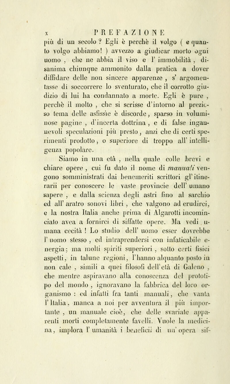 più di un secolo ? Egli è perchè il Yolgo ( e quan- to volgo abbiamo! ) avvezzo a giudicar morto ogni uomo , che ne abbia il viso e F immobilità , di- sanima chiunque ammonito dalla pratica a dover diffidare delle non sincere apparenze , s' argomen- tasse di soccorrere lo sventurato, che il corrotto giu- dizio di lui ha condannalo a morte. Egli è pure , perchè il molto , che si scrisse d'intorno al prezio- so tema delle asfissie è discorde, sparso in volumi- nose pagine , d'incerta dottrina , e di false ingan- nevoli speculazioni più presto, anzi che di certi spe- rimenti prodotto, o superiore di troppo all' intelli- genza popolare. Siamo in una età , nella quale colle brevi e chiare opere , cui fu dato il nome di manuali ven- gono somministrati dai benemeriti scrittori gl'itine- rarii per conoscere le vaste provincie dell' umano sapere , e dalla scienza degli astri fino al sarchio ed all' aratro sono vi libri , che valgono ad erudirci, e la nostra Italia anche prima di Algarotti incomin- ciato avea a fornirci di siffatte opere. Ma vedi u- mana cecità ! Lo studio dell' uomo esser dovrebbe 1' uomo stesso , ed intraprendersi con infaticabile e- nergia ; ma molli spiriti superiori , sotto certi fisici aspetti, in talune regioni, l'hanno alquanto posto in non cale , simili a quei filosofi dell'età di Galeno , che mentre aspiravano alla conoscenza del prototi- po del mondo , ignoravano la fabbrica del loro or- ganismo : ed infalli fra tanti manuali, che vanta l'Italia, manca a noi per avventura il più impor- tante , un manuale cioè, che delle svariate appa- renti morti completamente favelli. Vuole la medici- na, implora l'umanità i benefìci! di un'opera sii-