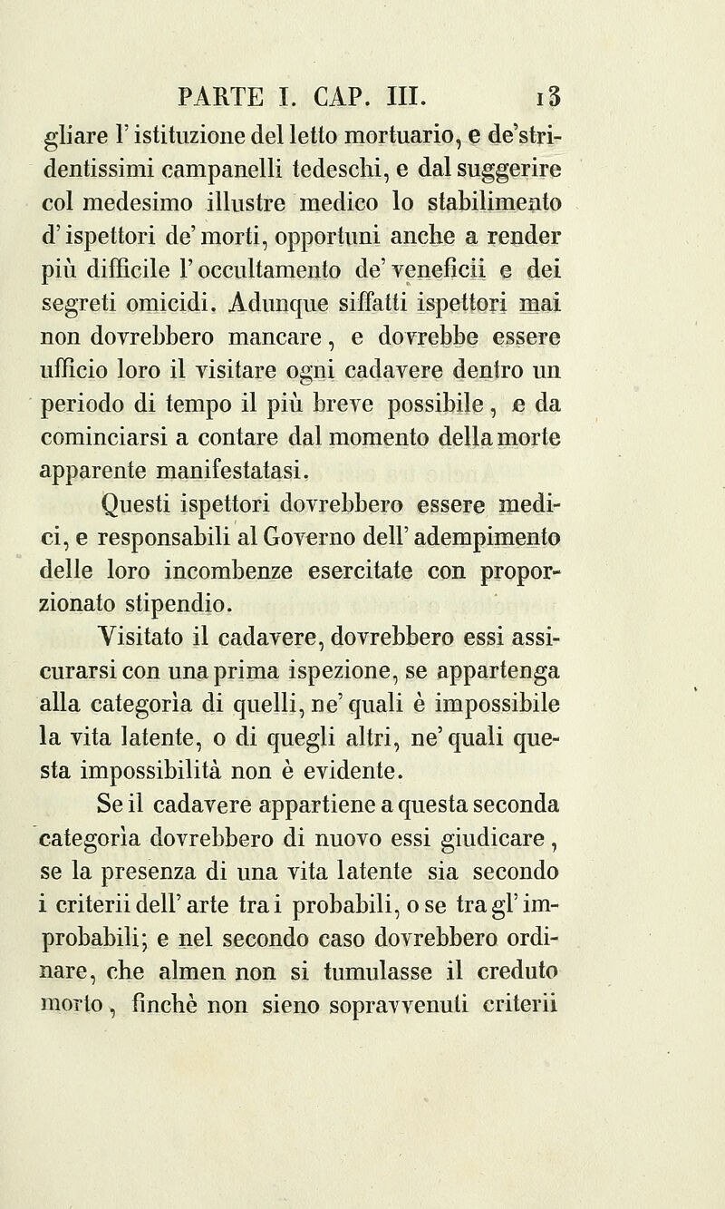 gliare V istituzione del letto mortuario, e de'stri- dentissimi campanelli tedeschi, e dal suggerire col medesimo illustre medico lo stabilimento d'ispettori de' morti, opportuni anche a render più difficile F occultamento de' veneficii e dei segreti omicidi. Adunque siffatti ispettori mai non dovrebbero mancare, e dovrebbe essere ufficio loro il visitare ogni cadavere dentro un periodo di tempo il più breve possibile, £ da cominciarsi a contare dal momento della morte apparente manifestatasi, Questi ispettori dovrebbero essere medi- ci, e responsabili al Governo dell' adempimento delle loro incombenze esercitate con propor- zionato stipendio. Visitato il cadavere, dovrebbero essi assi- curarsi con una prima ispezione, se appartenga alla categorìa di quelli, ne' quali è impossibile la vita latente, o di quegli altri, ne'quali que- sta impossibilità non è evidente. Se il cadavere appartiene a questa seconda categorìa dovrebbero di nuovo essi giudicare, se la presenza di una vita latente sia secondo i criterii dell'arte trai probabili, ose tra gì'im- probabili; e nel secondo caso dovrebbero ordi- nare, che almen non si tumulasse il creduto morto, finché non sieno sopravvenuti criterii