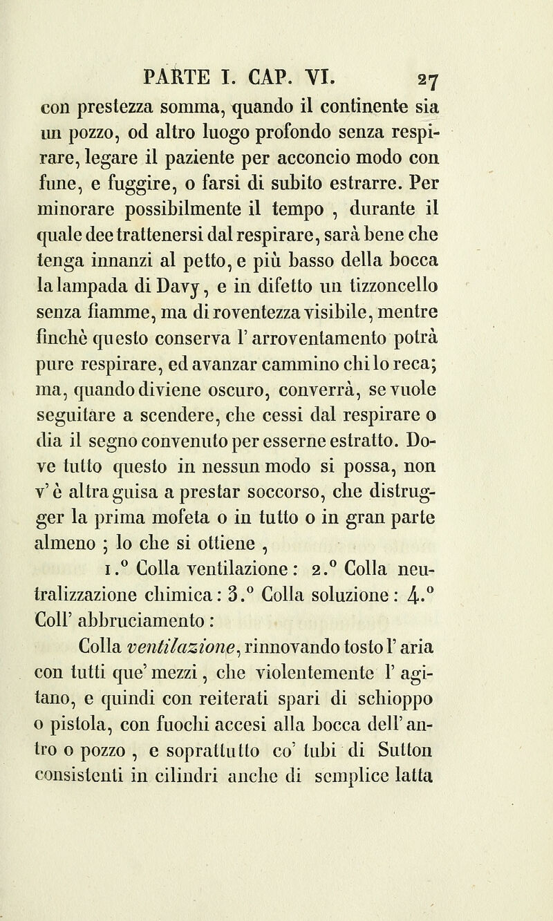 con prestezza somma, quando il continente sia un pozzo, od altro luogo profondo senza respi- rare, legare il paziente per acconcio modo con fune, e fuggire, o farsi di subito estrarre. Per minorare possibilmente il tempo , durante il quale dee trattenersi dal respirare, sarà bene che tenga innanzi al petto, e più basso della bocca la lampada di Davy, e in difetto un tizzoncello senza fiamme, ma di royentezza visibile, mentre finche questo conserva l'arroventamento potrà pure respirare, ed avanzar cammino chilo reca; ma, quando diviene oscuro, converrà, se vuole seguitare a scendere, che cessi dal respirare o dia il segno convenuto per esserne estratto. Do- ve tutto questo in nessun modo si possa, non v'è altra guisa a prestar soccorso, che distrug- ger la prima mofeta o in tutto 0 in gran parte almeno ; lo che si ottiene , i.° Colla ventilazione: 2.0 Colla neu- tralizzazione chimica: 3.° Colla soluzione: 4-° Coli' abbruciamento : Colla ventilazione^ rinnovando tosto F aria con tutti que' mezzi, che violentemente F agi- tano, e quindi con reiterati spari di schioppo o pistola, con fuochi accesi alla bocca dell' an- tro o pozzo , e soprattutto co' tubi di Sutton consistenti in cilindri anche di semplice latta