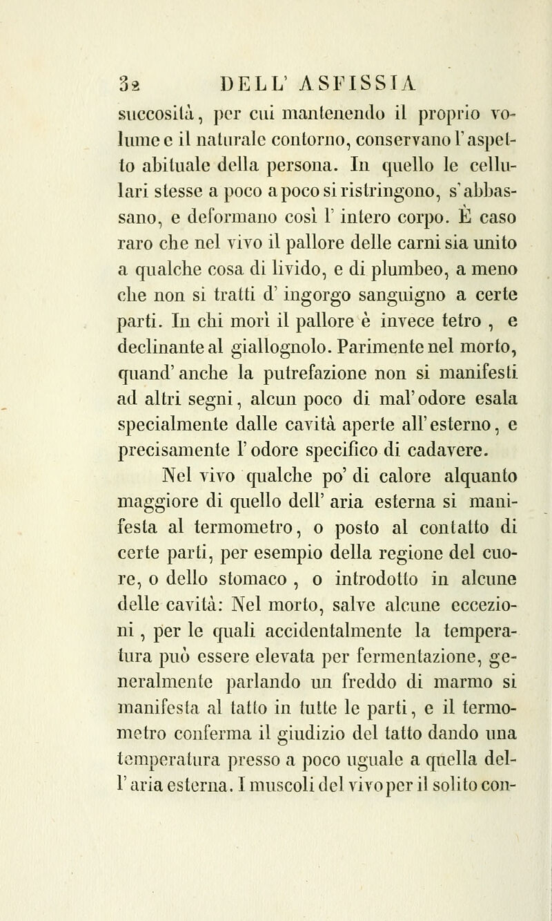 succosilà, per cui mantenendo il proprio vo- lume e il naturale contorno, conservano Yaspet- to abituale della persona. In quello le cellu- lari stesse a poco a poco si ristringono, s'abbas- sano, e deformano cosi l'intero corpo. E caso raro che nel vivo il pallore delle carni sia unito a qualche cosa di livido, e di plumbeo, a meno che non si tratti d'ingorgo sanguigno a certe parti. In chi morì il pallore è invece tetro , e declinante al giallognolo. Parimente nel morto, quand'anche la putrefazione non si manifesti ad altri segni, alcun poco di mal' odore esala specialmente dalle cavità aperte all' esterno, e precisamente l'odore specifico di cadavere. Nel vivo qualche po' di calore alquanto maggiore di quello dell' aria esterna si mani- festa al termometro, o posto al contatto di certe parti, per esempio della regione del cuo- re, o dello stomaco , o introdotto in alcune delle cavità: Nel morto, salve alcune eccezio- ni , per le quali accidentalmente la tempera- tura può essere elevata per fermentazione, ge- neralmente parlando un freddo di marmo si manifesta al tatto in tutte le parti, e il termo- metro conferma il giudizio del tatto dando una temperatura presso a poco uguale a quella del- l' aria esterna. I muscoli del vivo per il solito con-