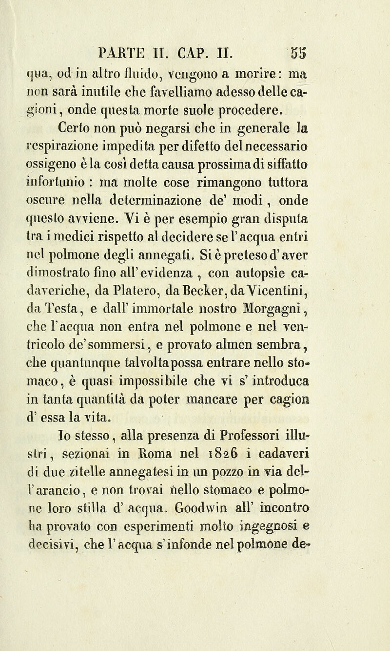 qua, od in altro fluido, vengono a morire: ma non sarà inutile che favelliamo adesso delle ca- gioni, onde questa morte suole procedere. Certo non può negarsi che in generale la respirazione impedita per difetto del necessario ossigeno è la così detta causa prossima di siffatto infortunio : ma molte cose rimangono tuttora oscure nella determinazione de' modi, onde questo avviene. Vi è per esempio gran disputa tra i medici rispetto al decidere se l'acqua entri nel polmone degli annegati. Si è preteso d'aver dimostrato fino all' evidenza , con autopsìe ca- daveriche, daPlatero, da Becker, da Vicentini, da Testa, e dall' immortale nostro Morgagni, che F acqua non entra nel polmone e nel ven- tricolo de' sommersi, e provato almen sembra, che quantunque talvolta possa entrare nello sto- maco , è quasi impossibile che vi s'introduca in tanta quantità da poter mancare per cagion d' essa la vita. Io stesso, alla presenza di Professori illu- stri, sezionai in Roma nel 1826 i cadaveri di due zitelle annegatesi in un pozzo in via del- l' arancio, e non trovai nello stomaco e polmo- ne loro stilla d' acqua. Goodwin all' incontro ha provato con esperimenti molto ingegnosi e decisivi, che l'acqua s'infonde nel polmone de»