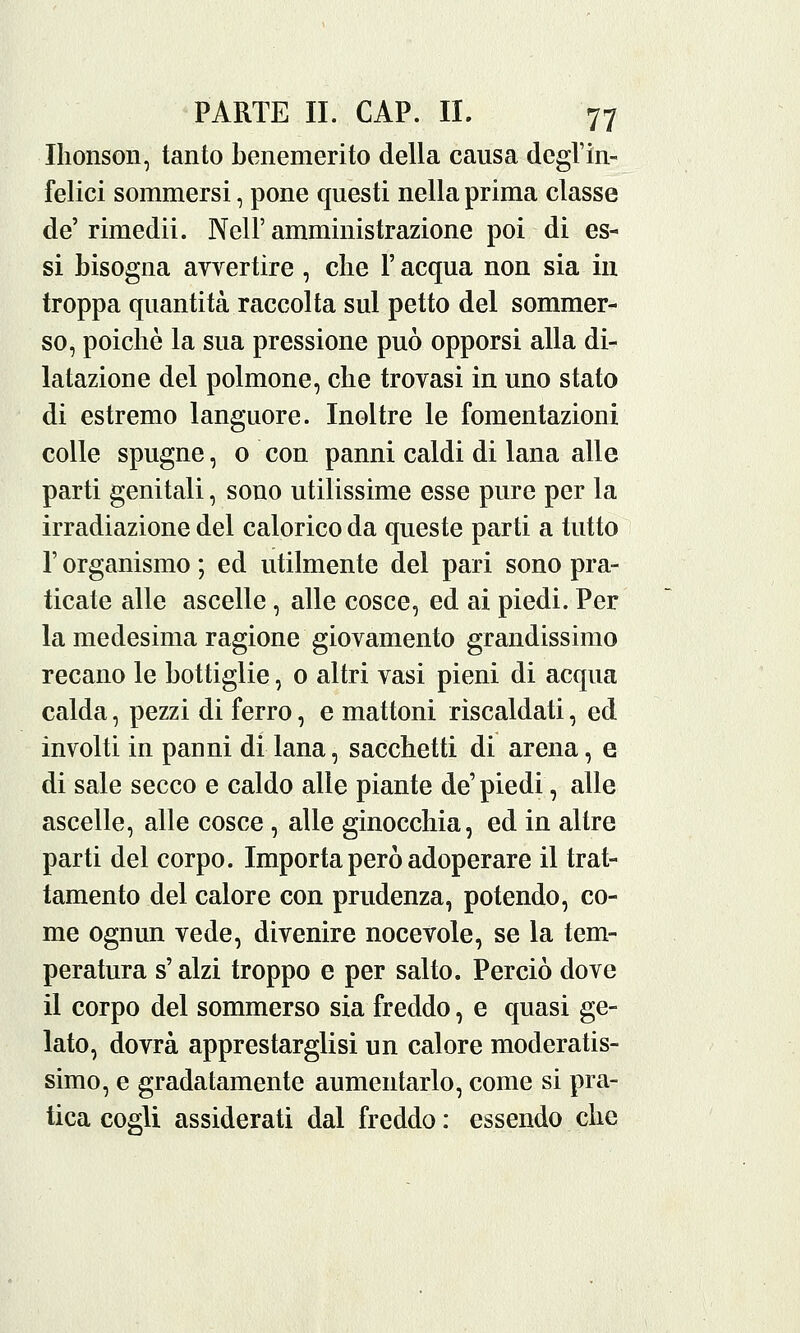 Ihonson, tanto benemerito della causa degl'in- felici sommersi, pone questi nella prima classe de'rimedii. Nell'amministrazione poi di es- si bisogna avvertire , che Y acqua non sia in troppa quantità raccolta sul petto del sommer- so, poiché la sua pressione può opporsi alla di- latazione del polmone, che trovasi in uno stato di estremo languore. Inoltre le fomentazioni colle spugne, o con panni caldi di lana alle parti genitali, sono utilissime esse pure per la irradiazione del calorico da queste parti a tutto l'organismo ; ed utilmente del pari sono pra- ticate alle ascelle, alle cosce, ed ai piedi. Per la medesima ragione giovamento grandissimo recano le bottiglie, 0 altri vasi pieni di acqua calda, pezzi di ferro, e mattoni riscaldati, ed involti in panni di lana, sacchetti di arena, e di sale secco e caldo alle piante de' piedi, alle ascelle, alle cosce , alle ginocchia, ed in altre parti del corpo. Importa però adoperare il trat- tamento del calore con prudenza, potendo, co- me ognun vede, divenire nocevole, se la tem- peratura s'alzi troppo e per salto. Perciò dove il corpo del sommerso sia freddo, e quasi ge- lato, dovrà apprestarglisi un calore moderatis- simo, e gradatamente aumentarlo, come si pra- tica cogli assiderati dal freddo : essendo che