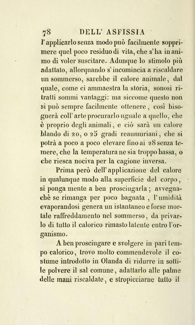 l'applicarlo senza modo può facilmente soppri- mere quel poco residuo di vita, che s'ha inani- mo di voler suscitare. Adunque lo stimolo più adattato, allorquando s'incomincia a riscaldare un sommerso, sarebbe il calore animale, dal quale, come ci ammaestra la storia, sonosi ri- tratti sommi vantaggi: ma siccome questo non si può sempre facilmente ottenere , cosi biso- gnerà coli'arte procurarlo uguale a quello, che è proprio degli animali, e ciò sarà un calore blando di 20, o 215 gradi reaumuriani, che si potrà a poco a poco elevare lino ai 28 senza te- mere, che la temperatura ne sia troppo bassa, o che riesca nociva per la cagione inversa. Prima però dell' applicazione del calore in qualunque modo alla superficie del corpo, si ponga mente a ben prosciugarla ; avvegna- ché se rimanga per poco bagnata , V umidità evaporandosi genera un istantaneo e forse mor- tale raffreddamento nel sommerso, da privar- lo di tutto il calorico rimasto latente entro l'or- ganismo. A ben prosciugare e svolgere in pari tem- po calorico, trovo molto commendevole il co- stume introdotto in Olanda di ridurre in sotti- le polvere il sai comune, adattarlo alle palme delle mani riscaldate, e stropicciarne tutto il