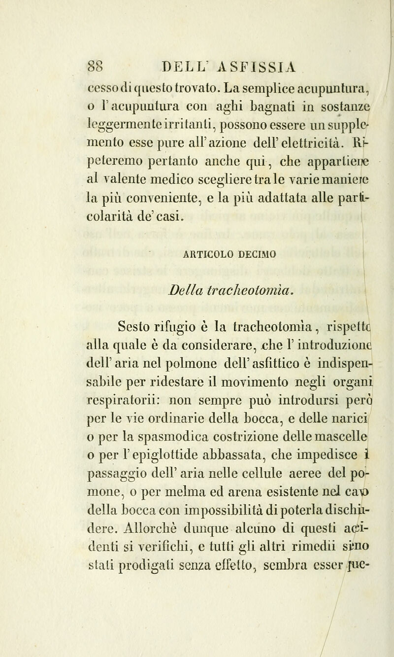 cesso di questo trovato. La semplice acupuntura, o l'acupuntura con aghi bagnati in sostanze leggermente irritanti, possono essere un supple- mento esse pure all'azione dell'elettricità. Ri- peteremo pertanto anche qui, che appartiene al valente medico scegliere tra le varie manieie la più conveniente, e la più adattata alle parti- colarità de'casi. ARTICOLO DECIMO Della tracheotomìa. Sesto rifugio è la tracheotomia, rispetta alla quale è da considerare, che l'introduzione dell' aria nel polmone dell' asfittico è indispen- sabile per ridestare il movimento negli organi respiratori!: non sempre può introdursi però per le vie ordinarie della bocca, e delle narici o per la spasmodica costrizione delle mascelle o per l'epiglottide abbassata, che impedisce i passaggio dell' aria nelle cellule aeree del po- mone, o per melma ed arena esistente nel ca\o della bocca con impossibilità di poterla dischii- dere. Allorché dunque alcuno di questi acci- denti si verifichi, e tutti gli altri rimedii simo stali prodigati senza effetto, sembra esser-pie-