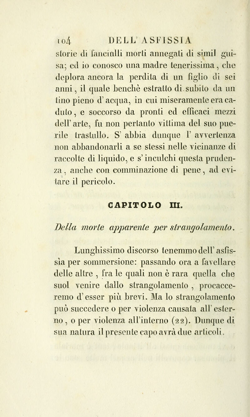 storie di fanciulli morti annegati di S'mil gui- sa; ed io conosco ima madre tenerissima, che deplora ancora la perdita di un figlio di sei anni, il quale benché estratto di.subito da un tino pieno d'acqua, in cui miseramente era ca- duto, e soccorso da pronti ed efficaci mezzi dell' arte, fu non pertanto vittima del suo pue- rile trastullo. S' abbia dunque 1' avvertenza non abbandonarli a se stessi nelle vicinanze di raccolte di liquido, e s'inculchi questa pruden- za , anche con comminazione di pene, ad evi- tare il pericolo. CAPITOLO III. Bella morte apparente per strangolamento. Lunghissimo discorso tenemmo dell' asfis- sia per sommersione: passando ora a favellare delle altre , fra le quali non è rara quella che suol venire dallo strangolamento , procacce- remo d'esser più brevi. Ma lo strangolamento può succedere o per violenza causata all' ester- no , o per violenza all'interno (22). Dunque di sua natura il presente capo avrà due articoli,