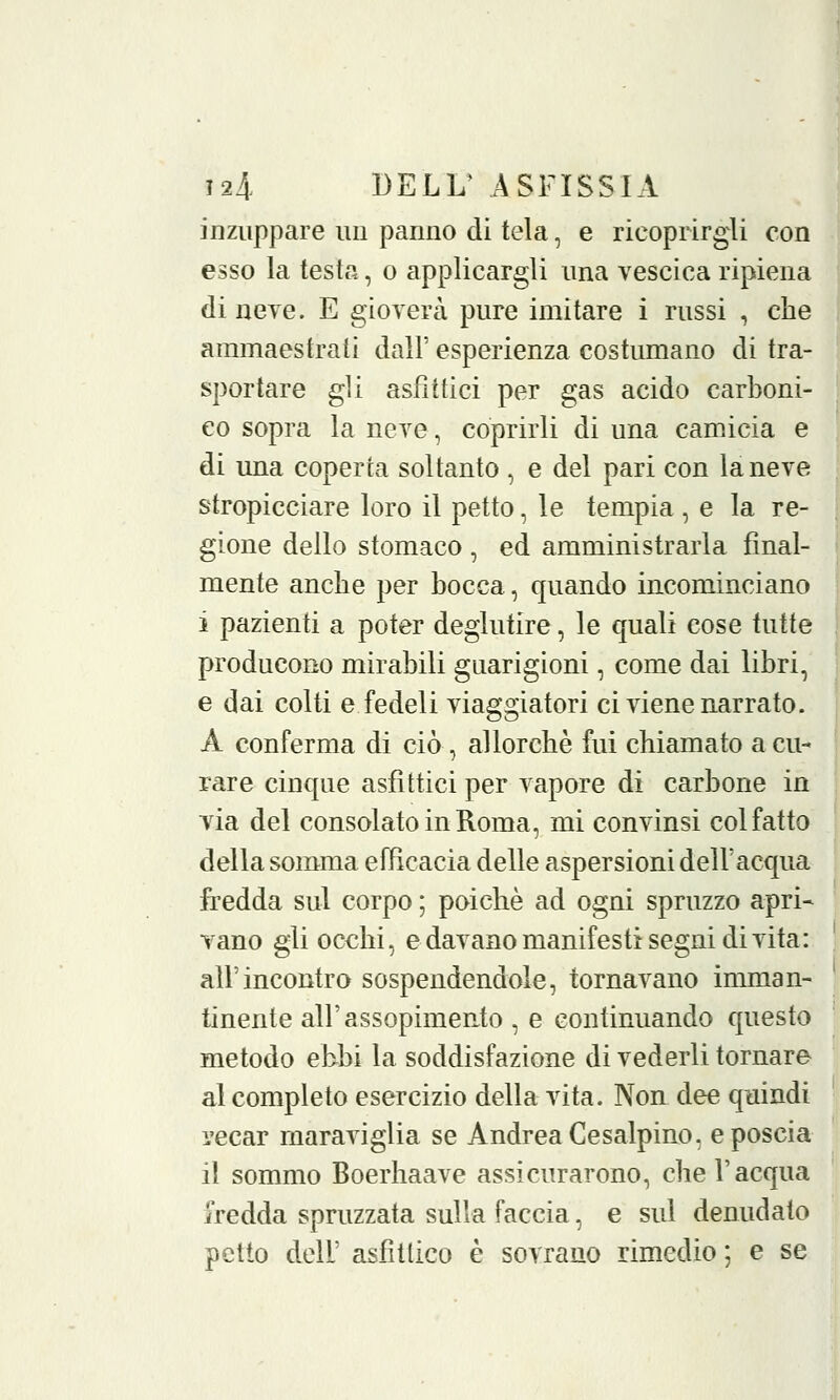 inzuppare un panno di tela, e ricoprirgli con esso la testa, o applicargli una vescica ripiena di neve. E gioverà pure imitare i russi , che ammaestrati dall' esperienza costumano di tra- sportare gli asfìttici per gas acido carboni- co sopra la neve, coprirli di una camicia e di una coperta soltanto , e del pari con la neve stropicciare loro il petto, le tempia , e la re- gione dello stomaco , ed amministrarla final- mente anche per bocca, quando incominciano i pazienti a poter deglutire, le quali cose tutte producono mirabili guarigioni, come dai libri, e dai colti e fedeli viaggiatori ci viene narrato. A conferma di ciò, allorché fui chiamato a cu- rare cinque asfittici per vapore di carbone in via del consolato in Roma, mi convinsi col fatto della somma efficacia delle aspersioni dell'acqua fredda sul corpo ; poiché ad ogni spruzzo apri- vano gli occhi, e davano manifesti segni di vita: all'incontro sospendendole, tornavano imman- tinente all' assopimento , e continuando questo metodo ebbi la soddisfazione di vederli tornare al completo esercizio della vita. Non dee quindi recar maraviglia se Andrea Ce salpino, e poscia il sommo Boerhaave assicurarono, che l'acqua fredda spruzzata sulla faccia, e sul denudato petto dell' asfittico è sovrano rimedio ; e se