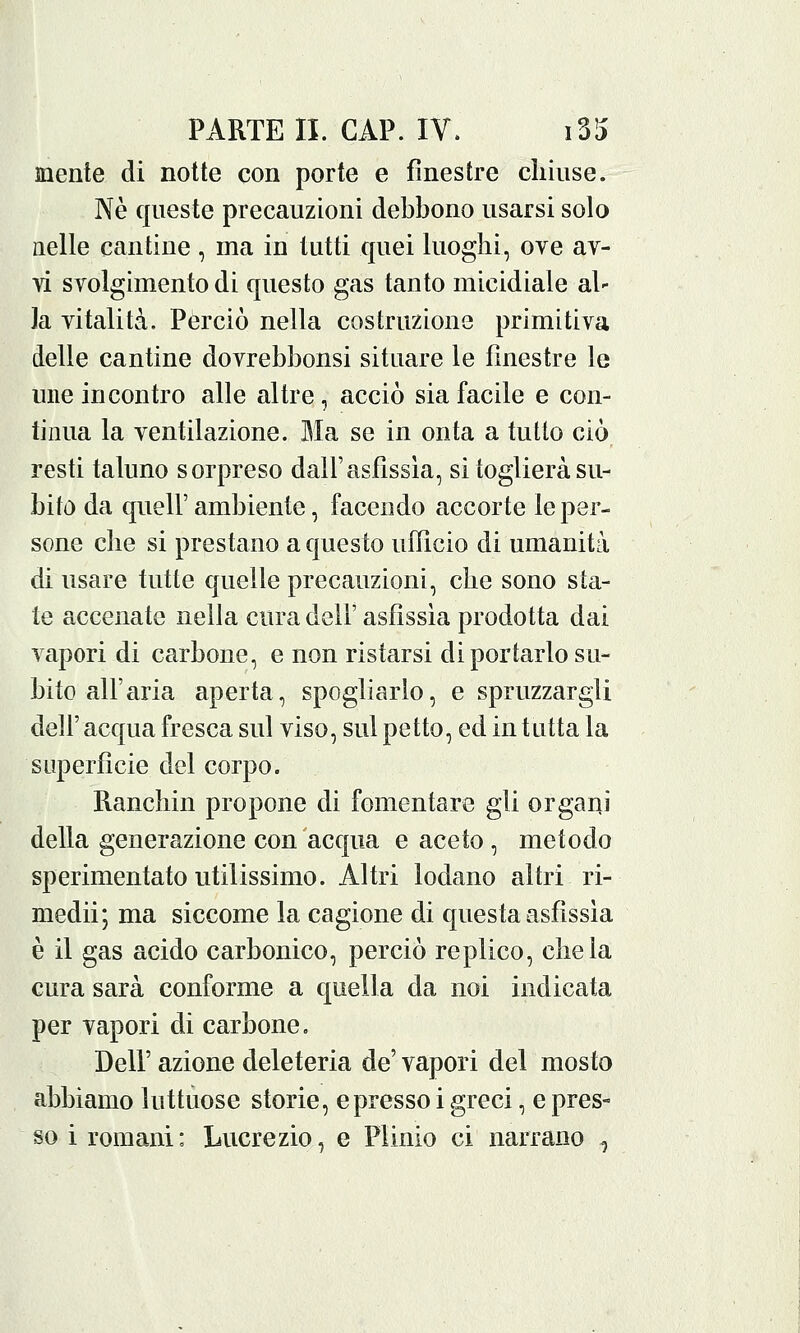 mente di notte con porte e finestre chiuse. Né queste precauzioni debbono usarsi solo nelle cantine , ma in tutti quei luoghi, ove av- vi svolgimento di questo gas tanto micidiale al- la vitalità. Perciò nella costruzione primitiva delle cantine dovrebbonsi situare le finestre le une incontro alle altre, acciò sia facile e con- tinua la ventilazione. Ma se in onta a tutto ciò resti taluno sorpreso dall'asfissia, si toglierà su- bito da quell'ambiente, facendo accorte le per- sone che si prestano a questo ufficio di umanità di usare tutte quelle precauzioni, che sono sta- te accenate nella cura dell' asfissia prodotta dai vapori di carbone, e non ristarsi di portarlo su- bito all'aria aperta, spogliarlo, e spruzzargli dell' acqua fresca sul viso, sul petto, ed in tutta la superfìcie del corpo. Ranchin propone di fomentare gli organi della generazione con acqua e aceto , metodo sperimentato utilissimo. Altri lodano altri ri- medii; ma siccome la cagione di questa asfissia è il gas acido carbonico, perciò replico, chela cura sarà conforme a quella da noi indicata per vapori di carbone. Dell' azione deleteria de' vapori del mosto abbiamo luttuose storie, e presso i greci, e pres- so i romani: Lucrezio, e Plinio ci narrano ^