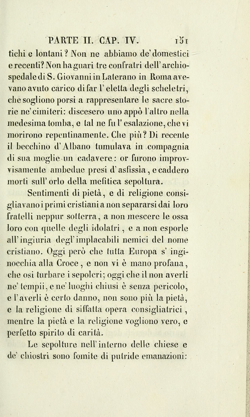 tichi e lontani? Non ne abbiamo de'domestici e recenti? Non ba guari tre confratri dell'archio- spedalediS. Giovanni in Laterano in Roma ave- vano avuto carico di far l'eletta degli scheletri, die sogliono porsi a rappresentare le sacre sto- rie ne'cimiteri: discesero uno appo l'altro nella medesima tomba, e tal ne fu l'esalazione, che vi morirono repentinamente. Che più? Di recente il becchino d'Albano tumulava in compagnia di sua moglie un cadavere: or furono improv- visamente ambedue presi d'asfissia, e caddero morti sull'orlo della mefìtica sepoltura. Sentimenti di pietà, e di religione consi- gliavano i primi cristiani a non separarsi dai loro fratelli neppur sotterra, a non mescere le ossa loro con quelle degli idolatri, e a non esporle all'ingiuria degl'implacabili nemici del nome cristiano. Oggi però che tutta Europa s' ingi- nocchia alla Croce , e non vi è mano profana, che osi turbare i sepolcri; oggi che il non averli ne'tempii, e ne'luoghi chiusi è senza pericolo, e l'averli è certo danno, non sono più la pietà, e la religione di siffatta opera consigliatrici, mentre la pietà e la religione vogliono vero, e perfetto spirito di carità. Le sepolture nell'interno delle chiese e de' chiostri sono fomite di putride emanazioni: