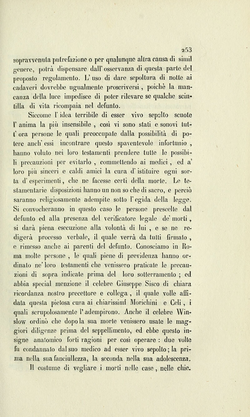 sopravvenuta putrefazione o per qualunque altra causa di sirail genere, potrà dispensare dall' osservanza di questa parte del proposto regolamento. L' uso di dare sepoltura di notte ai cadaveri dovrebbe ugualmente proscriversi, poiché la man- canza della luce impedisce di poter rilevare se qualche scin- tilla di vita ricompaia nel defunto. Siccome l'idea terribile di esser vivo sepolto scuote 1' anima la più insensibile , così vi sono stati e sonovi tut- t' ora persone le quali preoccupate dalla possibilità di po- tere anch' essi incontrare questo spaventevole infortunio , hanno voluto nei loro testamenti prendere tutte le possibi- li precauzioni per evitarlo , commettendo ai medici , ed a' loro più sinceri e caldi amici la cura d'istituire ogni sor- ta d' esperimenti, che ne facesse certi della morte. Le te- stamentarie disposizioni hanno un non so che di sacro, e perciò saranno religiosamente adempite sotto l'egida della legge. Si convocheranno in questo caso le persone prescelte dal defunto ed alla presenza del verificatore legale de' morti, si darà piena esecuzione alla volontà di lui , e se ne re- digerà processo verbale, il quale verrà da tutti firmato , e rimesso anche ai parenti del defunto. Conosciamo in Ro- ma molte persone , le quali piene di previdenza hanno or- dinato ne' loro testamenti che venissero praticate le precau- zioni di sopra indicate prima del loro sotterramento ; ed abbia special menzione il celebre Giuseppe Sisco di chiara ricordanza nostro precettore e collega , il quale volle affi- data questa pietosa cura ai chiarissimi Monchini e Celi , i quali scrupolosamente 1' adempirono. Anche il celebre Win- slow ordinò che dopo la sua morte venissero usate le mag- giori diligenze prima del seppellimento, ed ebbe questo in- signe anatomico forti ragioni per così operare : due volte fu condannato dal suo medico ad esser vivo sepolto ; la pri- ma nella sua fanciullezza, la seconda nella sua adolescenza. Il costume di vegliare i morti nelle case, nelle chie.