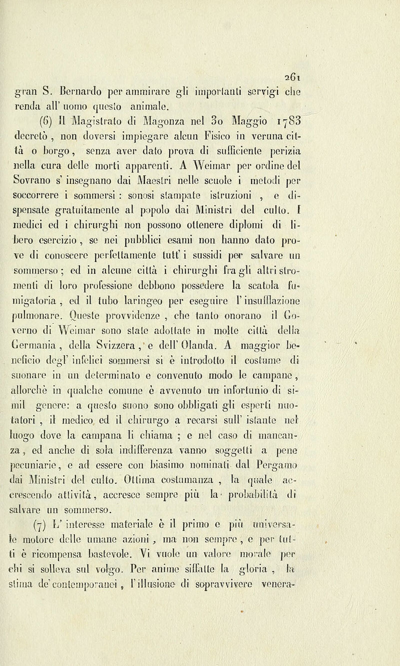 gran S. Bernardo por ammirare gli imperlanti servigi che renda all' uomo questo animale. (6) il Magistrato di Magonza nel So Maggio 1783 decretò , non doversi impiegare alcun Fisico in veruna cit- tà 0 borgo, senza aver dato prova di sufficiente perizia nella cura delle morti apparenti. A Weimar per ordine del Sovrano s' insegnano dai Maestri nelle scuole i metodi per soccorrere i sommersi : sonosi stampate istruzioni , e di- spensate gratuitamente al popolo dai Ministri del culto. I medici ed i chirurghi non possono ottenere diplomi di li- bero esercizio , se nei pubblici esami non hanno dato pro- ve di conoscere perfettamente tutt' i sussidi per salvare un sommerso ; ed in alcune città i chirurghi fra gli altri stro- menti di loro professione debbono possedere la scatola fu- migatoria , ed il tubo laringeo per eseguire l'insufflazione pulmonare. Queste provvidenze , che tanto onorano il Go- verno di Weimar sono siale adottate in molte città della Germania, della Svizzera, e dell'Olanda. A maggior be- neficio degT infelici sommersi si è introdotto il costume di suonare in un determinato e convenuto modo le campane, allorché in qualche comune è avvenuto un infortunio di si- mil genere: a questo suono sono obbligati gli esperti nuo- tatori , il medico ed il chirurgo a recarsi sull' istante nel luogo dove la campana li chiama ; e nel caso di mancan- za , ed anche di sola indifferenza vanno soggetti a pene pecuniarie, e ad essere con biasimo nominati dal Pergamo dai Ministri del culto. Ottima costumanza , la quale ac- crescendo attività, accresce sempre più la* probabilità dì salvare un sommerso. (7) L' interesse materiale è il primo e più universa- le motore delle umane azioni, ma non sempre, e per tut- ti è ricompensa bastevole. Vi vuole un valore morale per ehi si solleva sul volgo. Per anime siffatte la gloria , la slima de'contemporanei , l'illusione di sopravvivere venera-