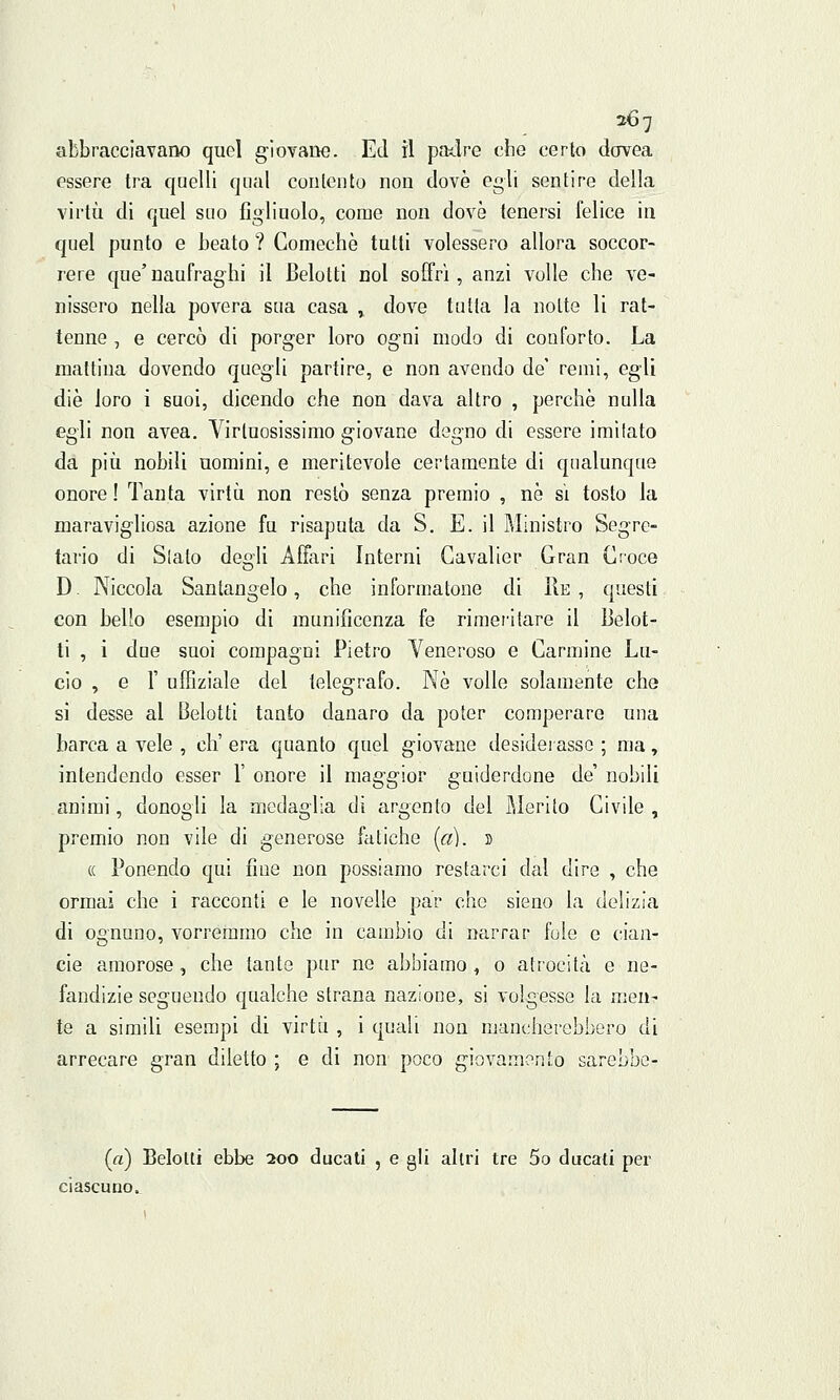 abbracciavano quel giovane. Ed il patire che certo dovea essere tra quelli qual contento non dovè egli sentire della virtù di quel suo figliuolo, come non dovè tenersi felice in quel punto e beato ? Comechè tutti volessero allora soccor- rere que' naufraghi il Belolti noi soffrì, anzi volle che ve- nissero nella povera sua casa , dove tutta la notte li rat- tenne , e cercò di porger loro ogni modo di conforto. La mattina dovendo quegli partire, e non avendo de' remi, egli die loro i suoi, dicendo che non dava altro , perchè nulla egli non avea. Virtuosissimo giovane degno di essere imitato da più nobili nomini, e meritevole certamente di qualunque onore! Tanta virtù non restò senza premio , né sì tosto la maravigliosa azione fu risaputa da S. E. il Ministro Segre- tario di Slato degli Affari Interni Gavalier Gran Croce D. Niccola Santangelo, che informatone di Re, questi con bello esempio di munificenza fé rimeritare il Belot- ti , i due suoi compagni Pietro Veneroso e Carmine Lu- cio , e 1' uffiziale del telegrafo. Né volle solamente che si desse al Belotli tanto danaro da poter comperare una barca a vele , eh' era quanto quel giovane desiderasse ; ma, intendendo esser 1' onore il maggior guiderdone de' nobili animi, donogli la medaglia di argento del Merito Civile , premio non vile di generose fatiche (a). » « Ponendo qui fine non possiamo restarci dal dire , che ormai che i racconti e le novelle par che sieno la delizia di ognuno, vorremmo che in cambio di narrar fole e cian- cie amorose, che tante pur ne abbiamo, o atrocità e ne- fandizie seguendo qualche strana nazione, si volgesse la men- te a simili esempi di virtù , i quali non mancherebbero di arrecare gran diletto ; e di non poco giovamento sarebbe- («) Belolti ebbe 200 ducati , e gli altri tre 5o ducati per ciascuno.