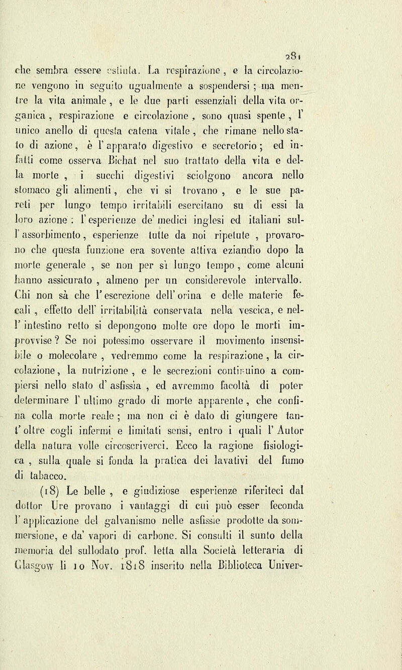 che sembra essere estinta. La respirazione , e la circolazio- ne vengono in seguito ugualmente a sospendersi ; ina men- tre la vita animale, e le due parti essenziali della vita or- ganica , respirazione e circolazione , sono quasi spente , 1 unico anello di questa catena vitale, che rimane nello sta- io di azione, è l'apparato digestivo e secretorio; ed in- fatti come osserva Bichat nel suo trattato della vita e del- la morte , i succhi digestivi sciolgono ancora nello stomaco gli alimenti, che vi si trovano , e le sue pa- reti per lungo tempo irritabili esercitano su di essi la loro azione: l'esperienze de'medici inglesi ed italiani sul- l'assorbimento, esperienze tutte da noi ripetute , provaro- no che questa funzione era sovente attiva eziandio dopo la morte generale , se non per sì lungo tempo , come alcuni hanno assicurato , almeno per un considerevole intervallo. Chi non sa che l'escrezione dell'orina e delle materie fe- cali , effetto dell' irritabilità conservata nella vescica, e nel- l'intestino retto si depongono molte ore dopo le morti im- provvise ? Se noi potessimo osservare il movimento insensi- bile o molecolare , vedremmo come la respirazione, la cir- colazione, la nutrizione, e le secrezioni continuino a com- piersi nello slato d' asfissia , ed avremmo facoltà di poter determinare 1' ultimo grado di morte apparente, che confi- na colla morte reale ; ma non ci è dato di giungere tan- t'oltre cogli infermi e limitati sensi, entro i quali l'Autor della natura volle circoscriverci. Ecco la ragione fisiologi- ca , sulla quale si fonda la pratica dei lavativi del fumo di tabacco. (18) Le belle , e giudiziose esperienze riferiteci dal dottor Ure provano i vantaggi di cui può esser feconda 1' applicazione del galvanismo nelle asfissie prodotte da som- mersione, e da' vapori di carbone. Si consulti il sunto della memoria del sullodato prof, letta alla Società letteraria di Glasgow li io Nov. r8i8 inserito nella Biblioteca Univer-