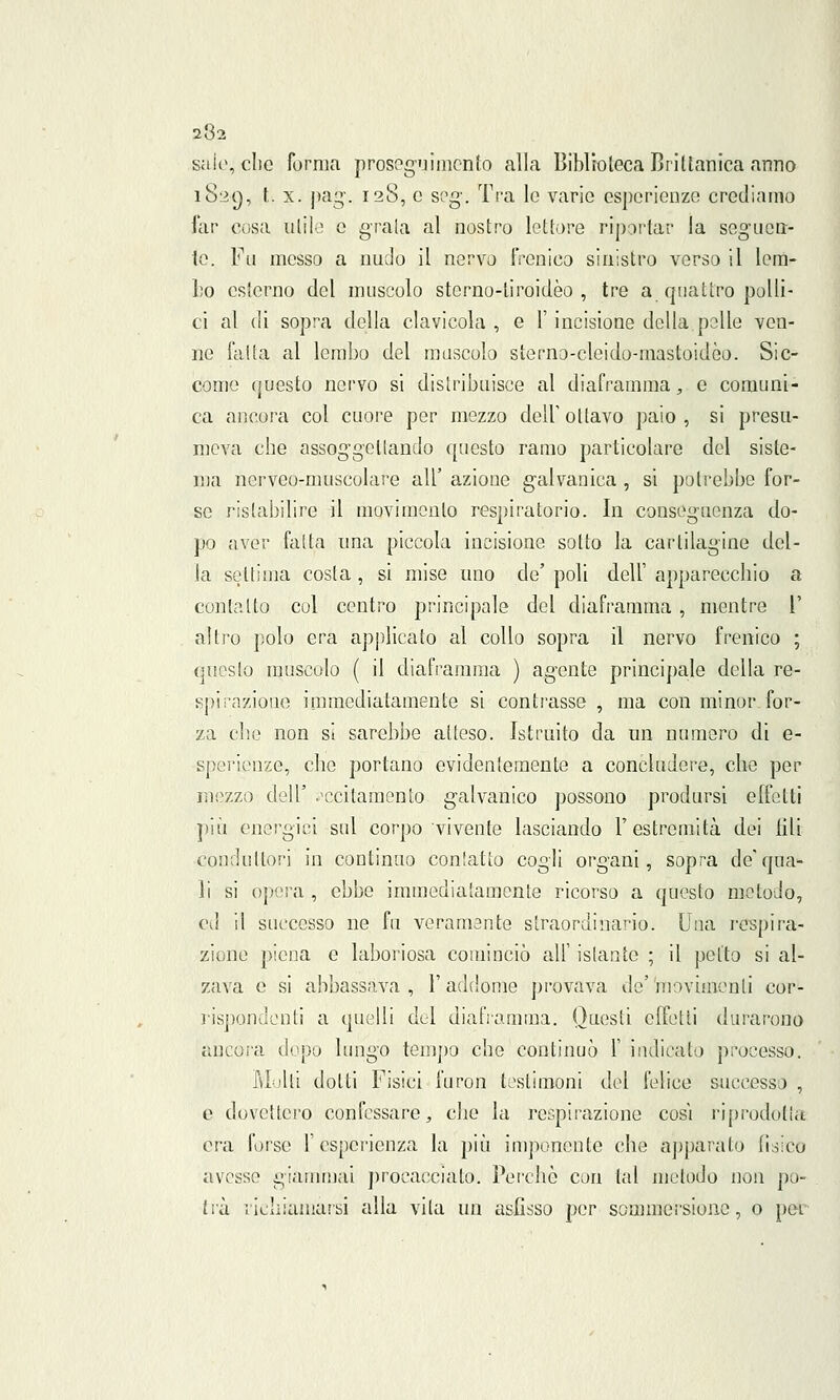 salo, che forma proseguimento alla Biblioteca Briltanica anno i8:>(), t. x. pag. 128, e seg. Tra le vario esperienze crediamo far cosa utile e graia al nostro lettore riportar la seguen- te. Fu messo a nudo il nervo frenico sinistro verso il lem- bo esterno del muscolo sterno-tiroidèo, tre a quattro polli- ci al di sopra della clavicola , e 1' incisione della pelle ven- ne falta al lembo del muscolo sterno-cleido-mastoidòo. Sic- come questo nervo si distribuisce al diaframma, e comuni- ca ancora col cuore per mezzo dell' ottavo paio , si presu- meva ebe assoggettando questo ramo particolare del siste- ma nervoo-muscolare all' azione galvanica , si potrebbe for- se ristabilire il movimento respiratorio. In conseguenza do- po aver falta una piccola incisione sotto la cartilagine del- la settima costa, si mise uno de' poli dell' apparecchio a contatto col centro principale del diaframma, mentre l' altro polo era applicato al collo sopra il nervo frenico ; questo muscolo ( il diaframma ) agente principale della re- spirazione immediatamente si contrasse , ma con minor for- za che non si sarebbe atteso. Istruito da un numero di e- sperienze, che portano evidentemente a concludere, che per mezzo dell' eccitamento galvanico possono prodursi effetti piò energici sol corpo vivente lasciando l'estremità dei lili conduttori in continuo contatto cogli organi, sopra de*qua- li si opera , ebbe immediatamente ricorso a questo metodo, c\l il successo ne fu veramente straordinario. Una l'espira- zione piena e laboriosa cominciò all' istante ; il petto si al- zava e si abbassava, l'addome provava de'movimenti cor- rispondonti a quelli del diaframma. Questi effetti durarono ancora dopo lungo tempo ebe continuò 1' indicalo processo. Molti dotti Fisici furon testimoni del felice successo , e dovettero confessare, che la respirazione così riprodotta era forse l'esperienza la più imponente che apparalo tìsico avesse giammai procacciato. Perchè cori tal metodo non po- trà richiamarsi alla vita un asfisso per sommersione, o pei