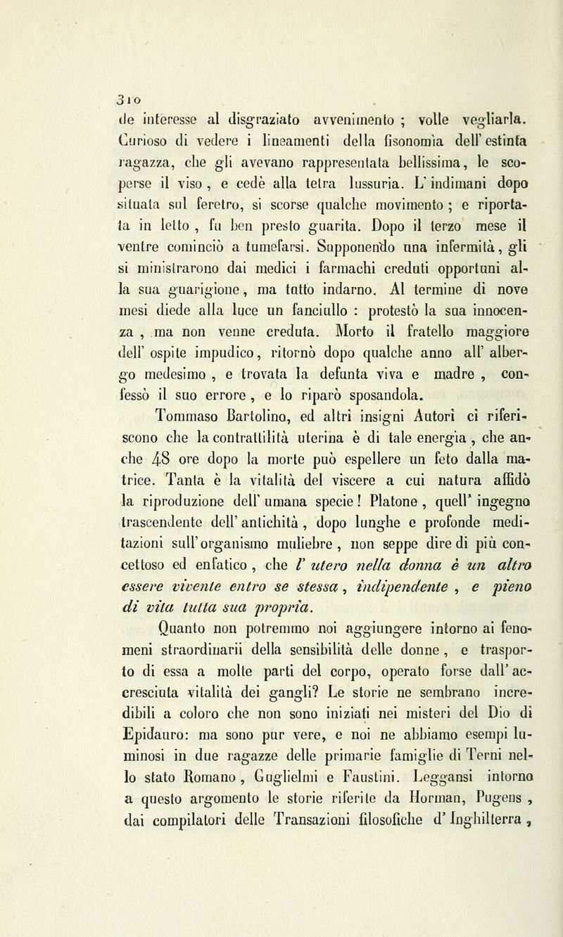 3io de interesse al disgraziato avvenimento ; volle vegliarla. Curioso di vedere i lineamenti della fisonomia dell'estinta ragazza, che gli avevano rappresentata bellissima, le sco- perse il viso, e cede alla tetra lussuria. LT indimani dopo situata sul feretro, si scorse qualche movimento ; e riporta- ta in letto , fu ben presto guarita. Dopo il terzo mese il ventre cominciò a tumefarsi. Supponendo una infermità, gli si ministrarono dai medici i farmachi credati opportuni al- la sua guarigione, ma tatto indarno. Al termine di nove mesi diede alla luce un fanciullo : protestò la sua innocen- za , ma non venne creduta. Morto il fratello maggiore dell' ospite impudico, ritornò dopo qualche anno all' alber- go medesimo , e trovata la defunta viva e madre , con- fessò il suo errore , e lo riparò sposandola. Tommaso Bartolino, ed altri insigni Autori ci riferi- scono che la contrattilità uterina è di tale energia , che an- che 48 ore dopo la morte può espellere un feto dalla ma- trice. Tanta è la vitalità del viscere a cui natura affidò la riproduzione dell'umana specie! Platone, quell'ingegno trascendente dell' antichità , dopo lunghe e profonde medi- tazioni sull'organismo muliebre, non seppe dire di più con- cettoso ed enfatico , che /' utero nella donna è un altro essere vivente entro se stessa, indipendente , e pieno di vita tutta sua propria. Quanto non potremmo noi aggiungere intorno ai feno- meni straordiuarii della sensibilità delle donne , e traspor- to di essa a molte parti del corpo, operato forse dall' ac- cresciuta vitalità dei gangli? Le storie ne sembrano incre- dibili a coloro che non sono iniziati nei misteri del Dio di Epidauro: ma sono pur vere, e noi ne abbiamo esempi lu- minosi in due ragazze delle primarie famiglie di Terni nel- lo stato Romano, Guglielmi e Faustini. Leggansi intorno a questo argomento le storie riferite da Horman, Pugens , dai compilatori delle Transazioni filosofiche d'Inghilterra ,