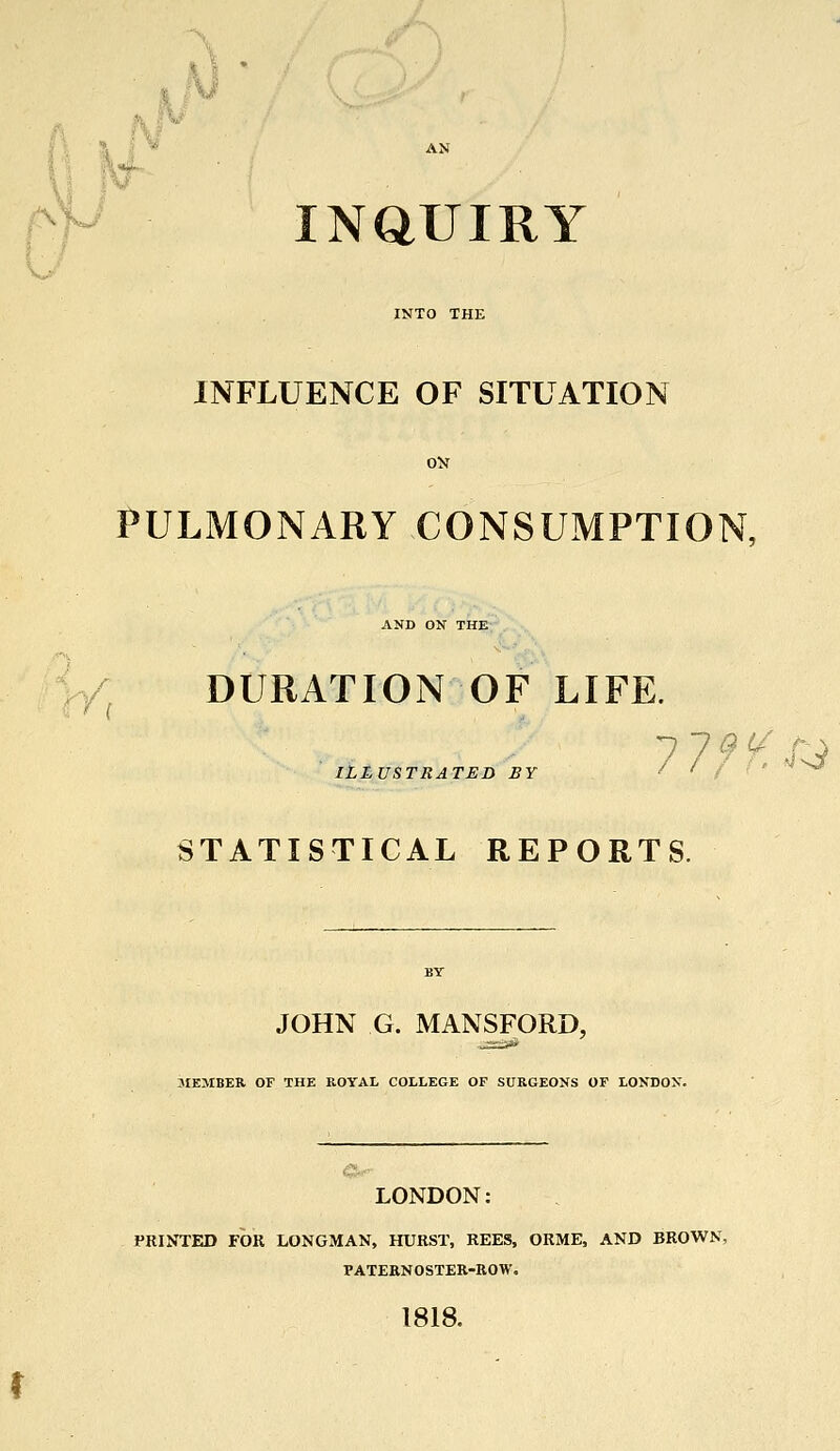 INQUIRY INFLUENCE OF SITUATION PULMONARY CONSUMPTION, AND ON THE ( DURATION OF LIFE. 7 7 ILLUSTRATED BY STATISTICAL REPORTS. JOHN G. MANSFORD, MEMBER OF THE ROYAL COLLEGE OF SURGEONS OF LONDON. LONDON: PRINTED FOR LONGMAN, HURST, REES, ORME, AND BROWN, PATERNOSTER-ROW. 1818.