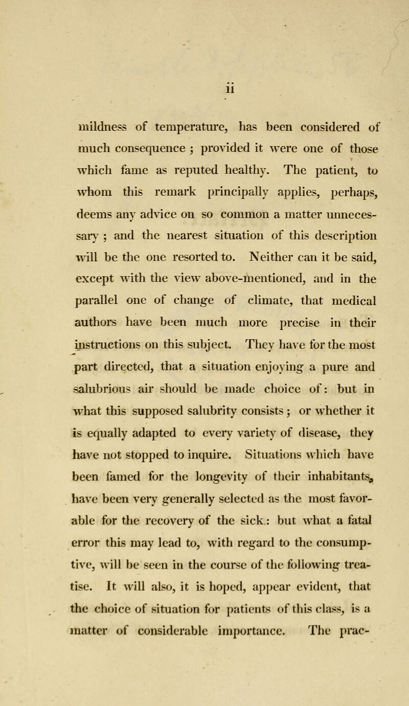 mildness of temperature, has been considered of much consequence ; provided it were one of those which fame as reputed healthy. The patient, to whom this remark principally applies, perhaps, deems any advice on so common a matter unneces- sary ; and the nearest situation of this description will be the one resorted to. Neither can it be said, except with the view above-mentioned, and in the parallel one of change of climate, that medical authors have been much more precise in their instructions on this subject They have for the most part directed, that a situation enjoying a pure and salubrious air should be made choice of: but in what this supposed salubrity consists; or whether it is equally adapted to every variety of disease, they have not stopped to inquire. Situations which have been famed for the longevity of their inhabitants, have been very generally selected as the most favor- able for the recovery of the sick: but what a fatal error this may lead to, with regard to the consump- tive, will be seen in the course of the following trea- tise. It will also, it is hoped, appear evident, that the choice of situation for patients of this class, is a matter of considerable importance. The prac-