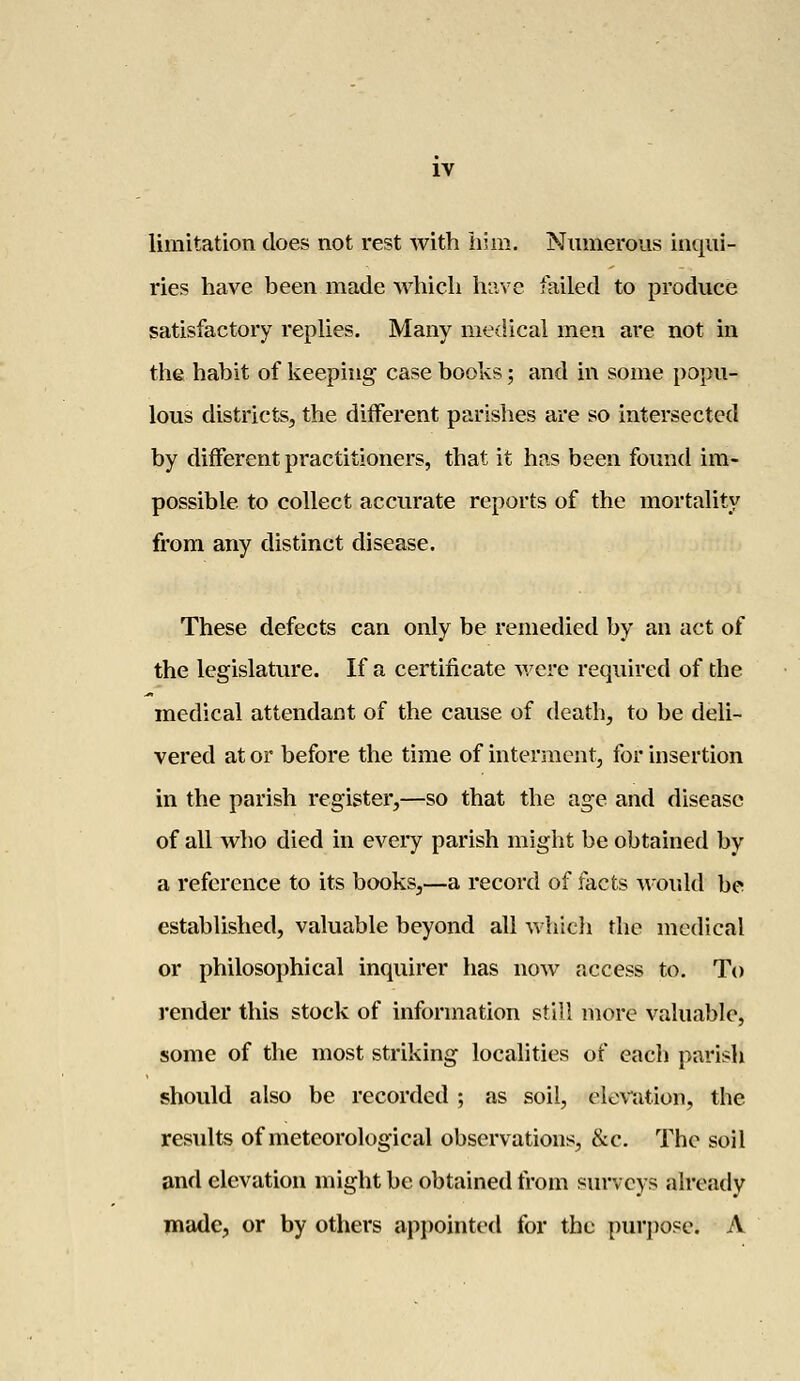 limitation does not rest with him. Numerous inqui- ries have been made which have failed to produce satisfactory replies. Many medical men are not in the habit of keeping case books; and in some popu- lous districts, the different parishes are so intersected by different practitioners, that it has been found im- possible to collect accurate reports of the mortality from any distinct disease. These defects can only be remedied by an act of the legislature. If a certificate were required of the medical attendant of the cause of death, to be deli- vered at or before the time of interment, for insertion in the parish register,—so that the age and disease of all who died in every parish might be obtained by a reference to its books,—a record of facts would be established, valuable beyond all which the medical or philosophical inquirer has now access to. To render this stock of information still more valuable, some of the most striking localities of each parish should also be recorded ; as soil, elevation, the results of meteorological observations, &c. The soil and elevation might be obtained from surveys already made, or by others appointed for the purpose. A