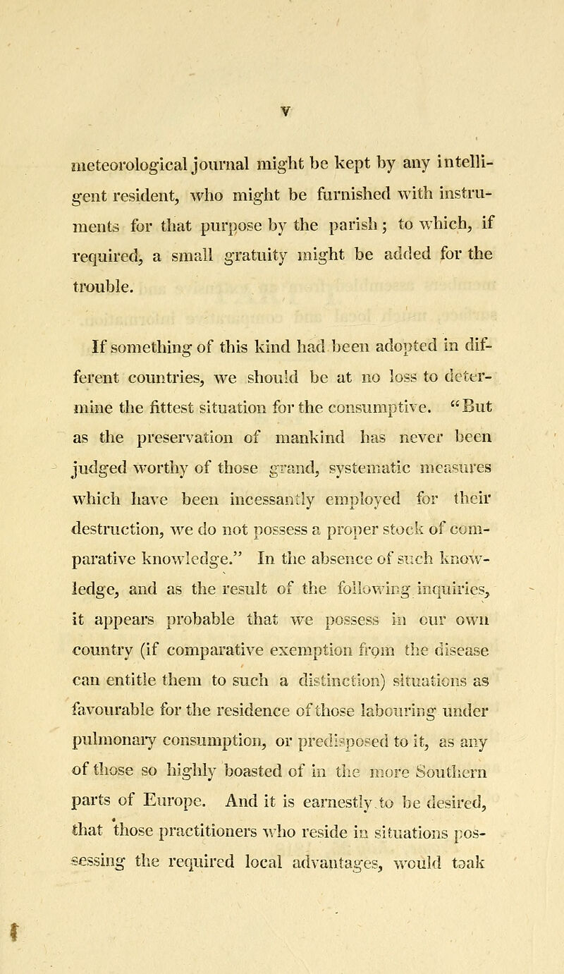 meteorological journal might be kept by any intelli- gent resident, who might be furnished with instru- ments for that purpose by the parish ; to which, if required, a small gratuity might be added for the trouble. If something of this kind had been adopted in dif- ferent countries, we should be at no loss to deter- mine the fittest situation for the consumptive. But as the preservation of mankind has never been judged worthy of those grand, systematic measures which have been incessantly employed for their destruction, we do not possess a proper stock of com- parative knowledge. In the absence of such know- ledge, and as the result of the following inquiries, it appears probable that we possess in our own country (if comparative exemption from the disease can entitle them to such a distinction) situations as favourable for the residence of those labouring under pulmonary consumption, or predisposed to it, as any of those so highly boasted of in the more Southern parts of Europe. And it is earnestly.to be desired, that those practitioners who reside in situations pos- sessing the required local advantages, would teak