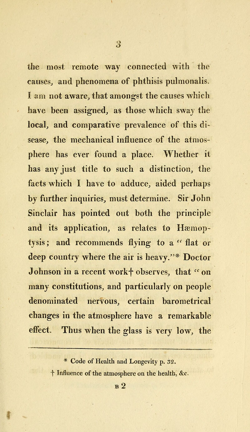 the most remote way connected with the causes, and phenomena of phthisis pulmonalis. I am not aware, that amongst the causes which have been assigned, as those which sway the local, and comparative prevalence of this di- sease, the mechanical influence of the atmos- phere has ever found a place. Whether it has any just title to such a distinction, the facts which I have to adduce, aided perhaps by further inquiries, must determine. Sir John Sinclair has pointed out both the principle and its application, as relates to Haemop- tysis ; and recommends flying to a cc flat or deep country where the air is heavy.'5* Doctor Johnson in a recent workf observes, that ff on many constitutions, and particularly on people denominated nervous, certain barometrical changes in the atmosphere have a remarkable effect. Thus when the glass is very low, the * Code of Health and Longevity p. 32. f Influence of the atmosphere on the health, &c, b2