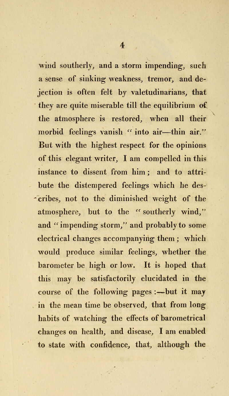 wind southerly, and a storm impending, such a sense of sinking weakness, tremor, and de- jection is often felt by valetudinarians, that they are quite miserable till the equilibrium of the atmosphere is restored, when all their morbid feelings vanish  into air—thin air. But with the highest respect for the opinions of this elegant writer, I am compelled in this instance to dissent from him; and to attri- bute the distempered feelings which he des- cribes, not to the diminished weight of the atmosphere, but to the  southerly wind, and ff impending storm, and probably to some electrical changes accompanying them ; which would produce similar feelings, whether the barometer be high or low. It is hoped that this may be satisfactorily elucidated in the course of the following pages :—but it may in the mean time be observed, that from long habits of watching the effects of barometrical changes on health, and disease, I am enabled to state with confidence, that, although the