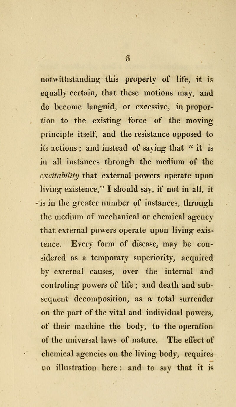 notwithstanding this property of life, it is equally certain,, that these motions may, and do become languid, or excessive, in propor- tion to the existing force of the moving principle itself, and the resistance opposed to its actions ; and instead of saying that ce it is in all instances through the medium of the excitability that external powers operate upon living existence/' I should say, if not in all, it is in the greater number of instances, through the medium of mechanical or chemical agency that external powers operate upon living exis- tence. Every form of disease, may be con- sidered as a temporary superiority, acquired by external causes, over the internal and controling powers of life; and death and sub- sequent decomposition, as a total surrender on the part of the vital and individual powers, of their machine the body, to the operation of the universal laws of nature. The effect of chemical agencies on the living body, requires no illustration here : and to say that it is