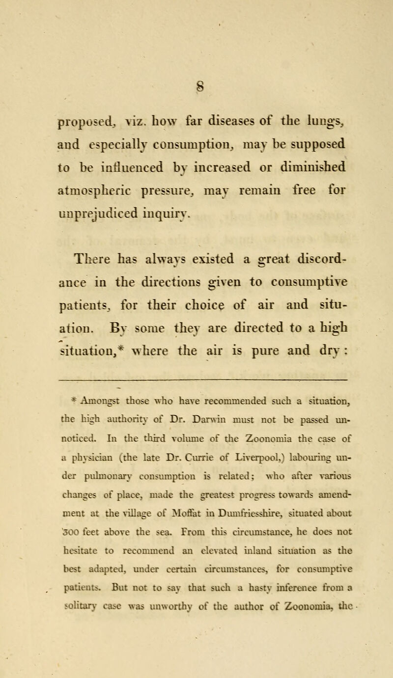 proposed, viz. how far diseases of the lung's, and especially consumption,, may be supposed to be intluenced by increased or diminished atmospheric pressure, may remain free for unprejudiced inquiry. There has always existed a great discord- ance in the directions given to consumptive patients, for their choice of air and situ- ation. Bv some they are directed to a high situation,* where the air is pure and dry : * Amongst those who have recommended such a situation, the high authority of Dr. Darwin must not be passed un- noticed. In the third volume of die Zoonomia the case of a physician (the late Dr. Currie of Liverpool,) labouring un- der pulmonary consumption is related; who after various changes of place, made the greatest progress towards amend- ment at the village of Moffat in Dumfriesshire, situated about 500 feet above the sea- From this circumstance, he does not hesitate to recommend an elevated inland situation as the best adapted, under certain circumstances, for consumptive patients. But not to say that such a hasty inference from a solitary case was unworthy of the author of Zoonomia, the