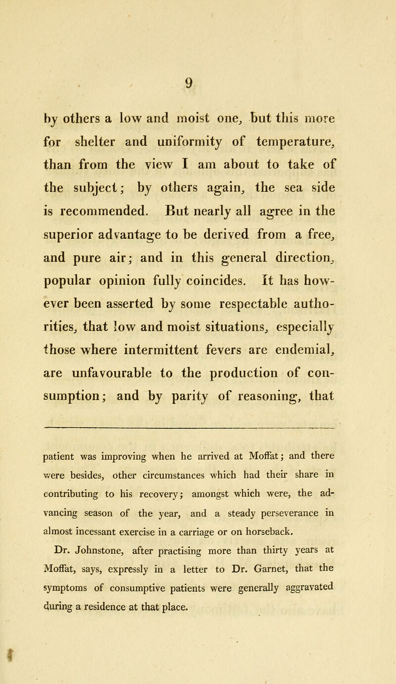 by others a low and moist one, but this more for shelter and uniformity of temperature, than from the view I am about to take of the subject; by others again, the sea side is recommended. But nearly all agree in the superior advantage to be derived from a free, and pure air; and in this general direction, popular opinion fully coincides. It has how- ever been asserted by some respectable autho- rities, that low and moist situations, especially those where intermittent fevers are endemial, are unfavourable to the production of con- sumption; and by parity of reasoning, that patient was improving when he arrived at Moffat; and there were besides, other circumstances which had their share in contributing to his recovery; amongst which were, the ad- vancing season of the year, and a steady perseverance in almost incessant exercise in a carriage or on horseback. Dr. Johnstone, after practising more than thirty years at Moffat, says, expressly in a letter to Dr. Garnet, that the symptoms of consumptive patients were generally aggravated during a residence at that place.