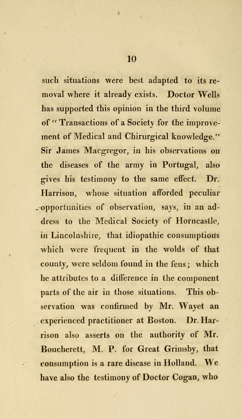 such situations were best adapted to its re- moval where it already exists. Doctor Wells has supported this opinion in the third volume ofce Transactions of a Society for the improve- ment of Medical and Chirurgical knowledge. Sir James Maegregor, in his observations on the diseases of the army in Portugal, also gives his testimony to the same effect. Dr. Harrison, whose situation afforded peculiar ^opportunities of .observation, says, in an ad- dress to the Medical Society of Horncastle, in Lincolnshire, that idiopathic consumption's which were frequent in the wolds of that county, were seldom found in the fens; which he attributes to a difference in the component parts of the air in those situations. This ob- servation was confirmed by Mr. Wayet an experienced practitioner at Boston. Dr. Har- rison also asserts on the authority of Mr. Boucherett, M. P. for Great Grimsby, that consumption is a rare disease in Holland. We have also the testimony of Doctor Cogan, who