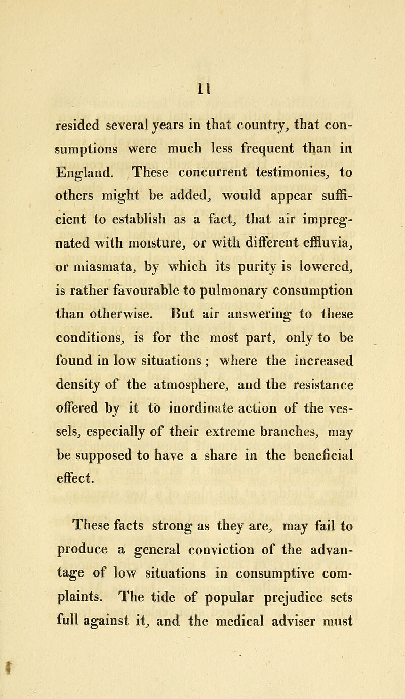 resided several years in that country, that con- sumptions were much less frequent than in England. These concurrent testimonies, to others might be added, would appear suffi- cient to establish as a fact, that air impreg- nated with moisture, or with different effluvia, or miasmata, by which its purity is lowered, is rather favourable to pulmonary consumption than otherwise. But air answering to these conditions, is for the most part, only to be found in low situations ; where the increased density of the atmosphere, and the resistance offered by it to inordinate action of the ves- sels, especially of their extreme branches, may be supposed to have a share in the beneficial effect. These facts strong as they are, may fail to produce a general conviction of the advan- tage of low situations in consumptive com- plaints. The tide of popular prejudice sets full against it, and the medical adviser must