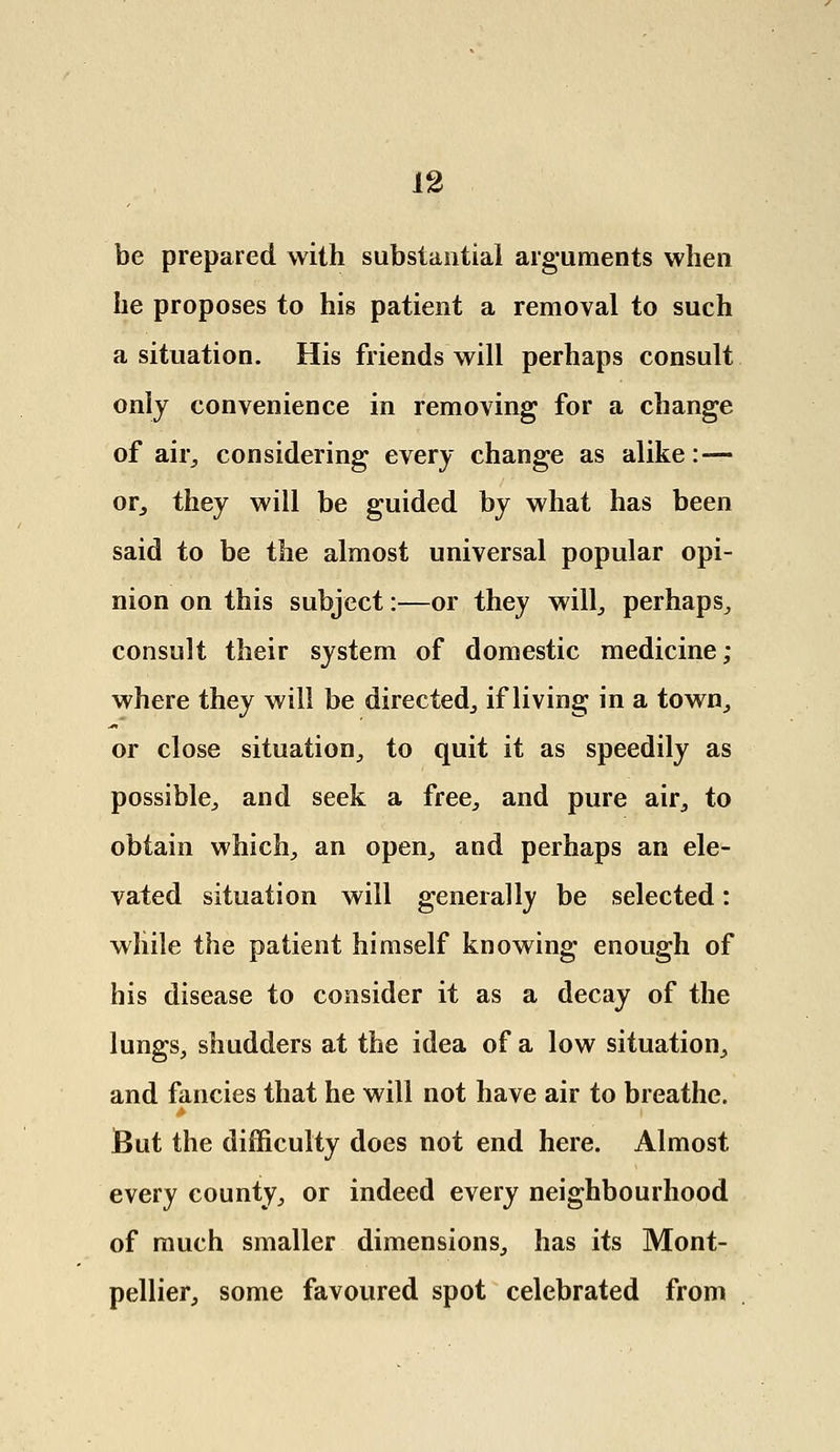 be prepared with substantial arguments when he proposes to his patient a removal to such a situation. His friends will perhaps consult only convenience in removing for a change of air, considering every change as alike :— or, they will be guided by what has been said to be the almost universal popular opi- nion on this subject:—or they will, perhaps,, consult their system of domestic medicine; where they will be directed., if living in a town, or close situation, to quit it as speedily as possible., and seek a free., and pure air, to obtain which, an open, and perhaps an ele- vated situation will generally be selected: while the patient himself knowing enough of his disease to consider it as a decay of the lungs, shudders at the idea of a low situation, and fancies that he will not have air to breathe. But the difficulty does not end here. Almost every county, or indeed every neighbourhood of much smaller dimensions, has its Mont- pellier, some favoured spot celebrated from