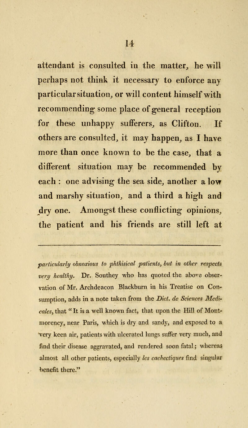 attendant is consulted in the matter, he will perhaps not think it necessary to enforce any particular situation, or will content himself with recommending some place of general reception for these unhappy sufferers, as Clifton. If others are consulted, it may happen, as I have more than once known to be the case, that, a different situation may be recommended by each : one advising the sea side, another a low and marshy situation, and a third a high and jdry one. Amongst these conflicting opinions, the patient and his friends are still left at particularly obnoxious to phthisical patients, but in other respects very healthy. Dr. Southey who has quoted the abo^e obser- vation of Mr. Archdeacon Blackburn in his Treatise on Con- sumption, adds in a note taken from the Diet, de Sciences Mcdi- cales, that  It is a well known fact, that upon the Hill of Mont- morency, near Paris, which is dry and sandy, and exposed to a very keen air, patients with ulcerated lungs suffer very much, and find their disease aggravated, and rendered soon fatal; whereas almost all other patients, especially les cachectiqurs find singular benefit there.