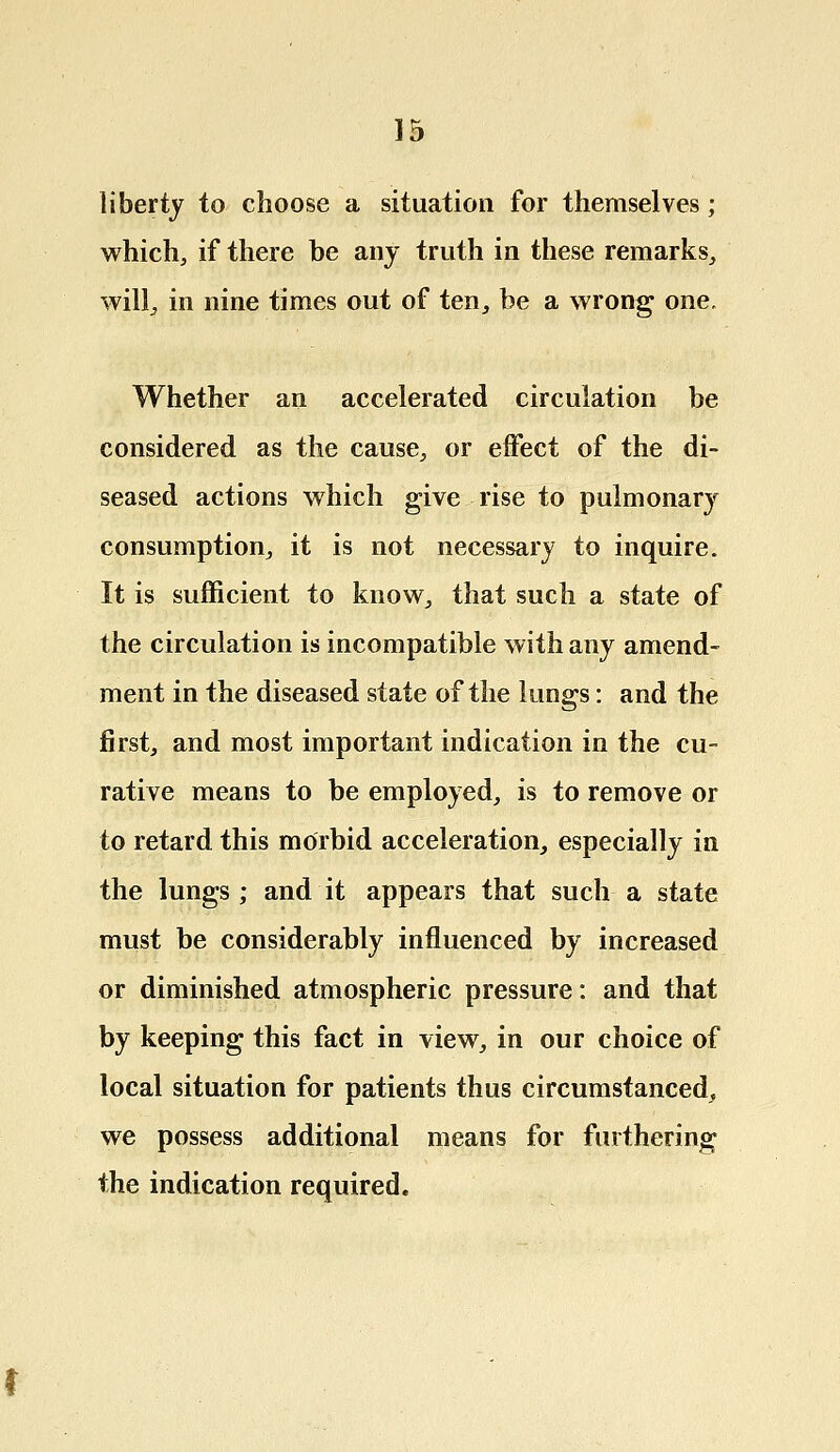 liberty to choose a situation for themselves; which., if there be any truth in these remarks, will, in nine times out of ten, be a wrong one. Whether an accelerated circulation be considered as the cause, or effect of the di- seased actions which give rise to pulmonary consumption, it is not necessary to inquire. It is sufficient to know, that such a state of the circulation is incompatible with any amend- ment in the diseased state of the lungs: and the first, and most important indication in the cu- rative means to be employed, is to remove or to retard this morbid acceleration, especially in the lungs; and it appears that such a state must be considerably influenced by increased or diminished atmospheric pressure: and that by keeping this fact in view, in our choice of local situation for patients thus circumstanced, we possess additional means for furthering the indication required.