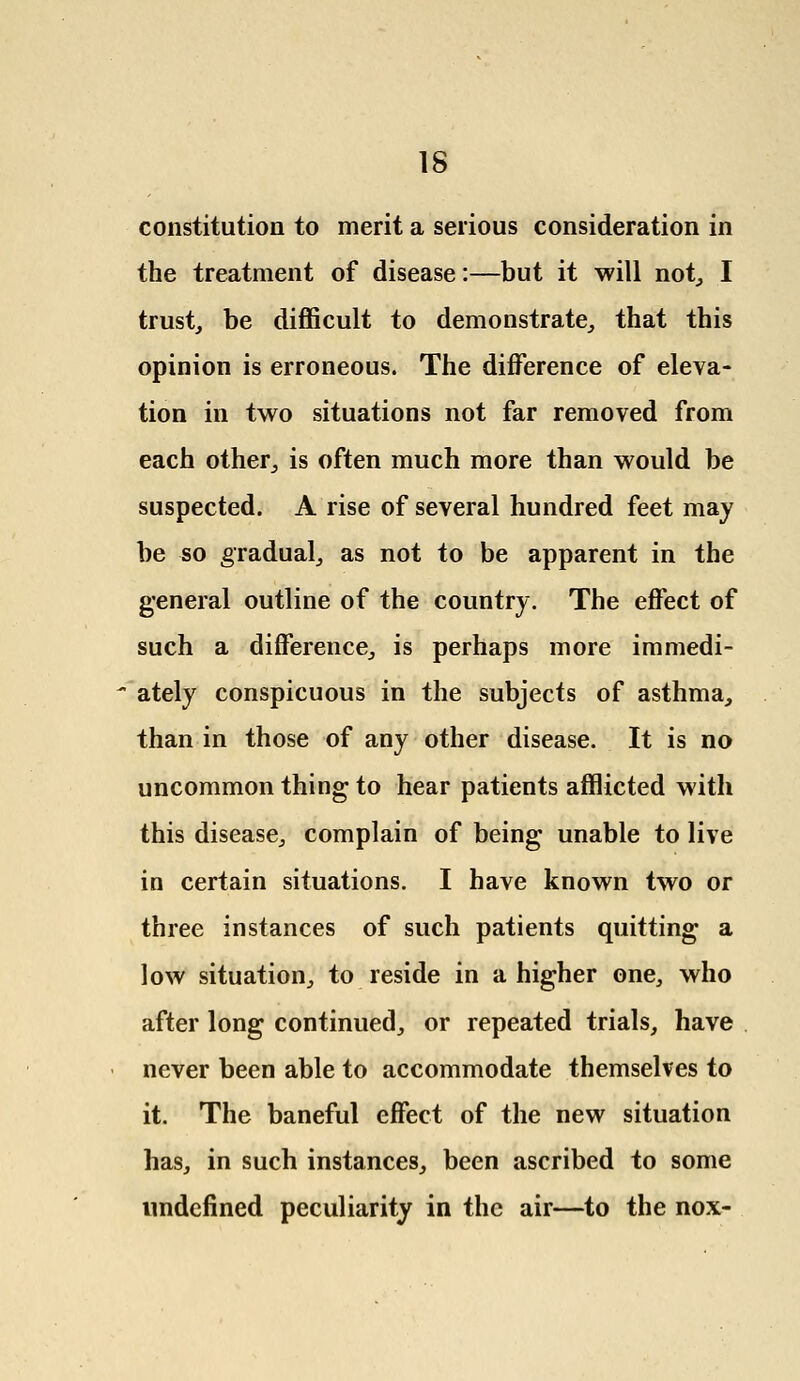 constitution to merit a serious consideration in the treatment of disease:—but it will not, I trust, be difficult to demonstrate, that this opinion is erroneous. The difference of eleva- tion in two situations not far removed from each other, is often much more than would be suspected. A rise of several hundred feet may be so gradual, as not to be apparent in the general outline of the country. The effect of such a difference, is perhaps more immedi-  ately conspicuous in the subjects of asthma, than in those of any other disease. It is no uncommon thing to hear patients afflicted with this disease, complain of being unable to live in certain situations. I have known two or three instances of such patients quitting a low situation, to reside in a higher one, who after long continued, or repeated trials, have never been able to accommodate themselves to it. The baneful effect of the new situation has, in such instances, been ascribed to some undefined peculiarity in the air—to the nox-