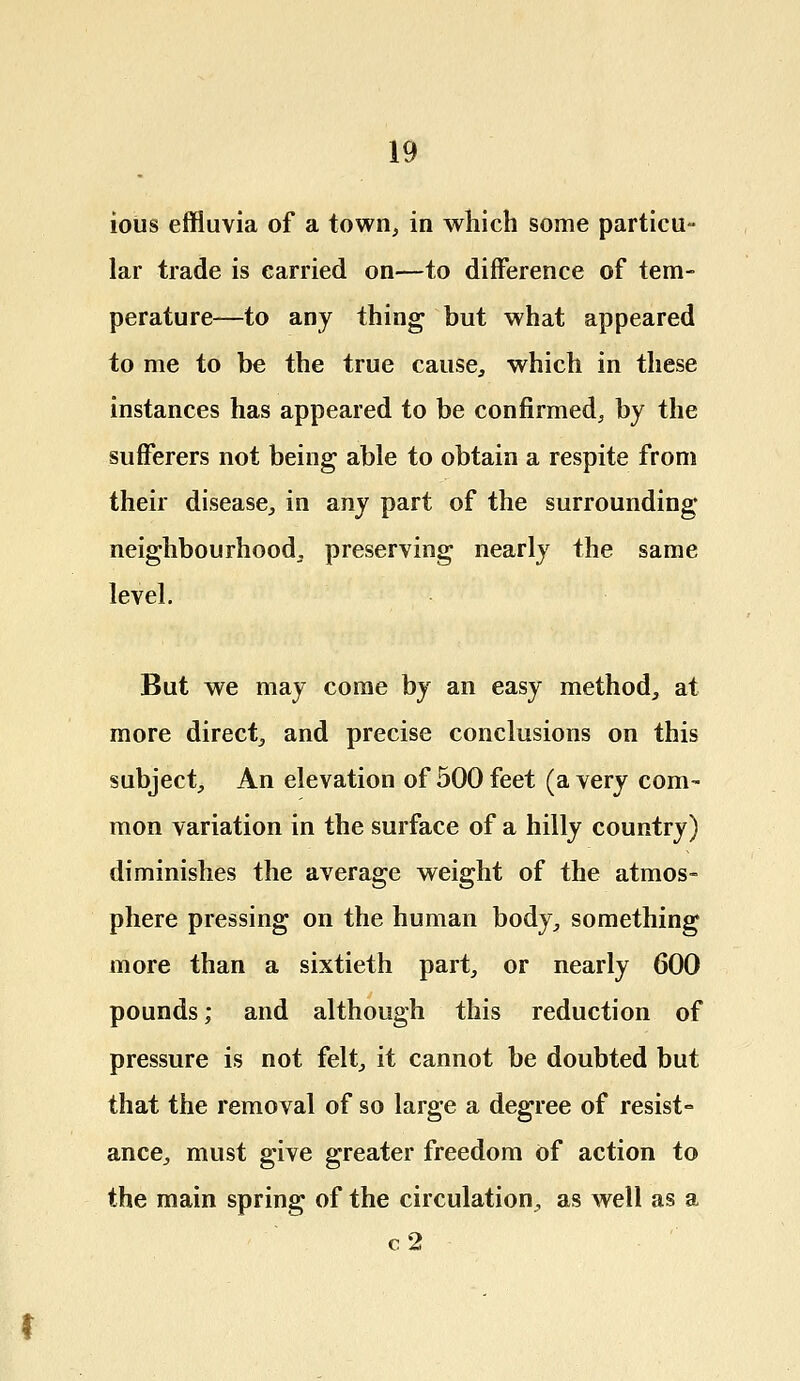 ioiis effluvia of a town, in which some particu- lar trade is carried on—to difference of tem- perature—to any thing but what appeared to me to be the true cause, which in these instances has appeared to be confirmed, by the sufferers not being able to obtain a respite from their disease, in any part of the surrounding neighbourhood, preserving nearly the same level. But we may come by an easy method, at more direct, and precise conclusions on this subject, An elevation of 500 feet (a very com- mon variation in the surface of a hilly country) diminishes the average weight of the atmos- phere pressing on the human body, something more than a sixtieth part, or nearly 600 pounds; and although this reduction of pressure is not felt, it cannot be doubted but that the removal of so large a degree of resist- ance, must give greater freedom of action to the main spring of the circulation, as well as a c2