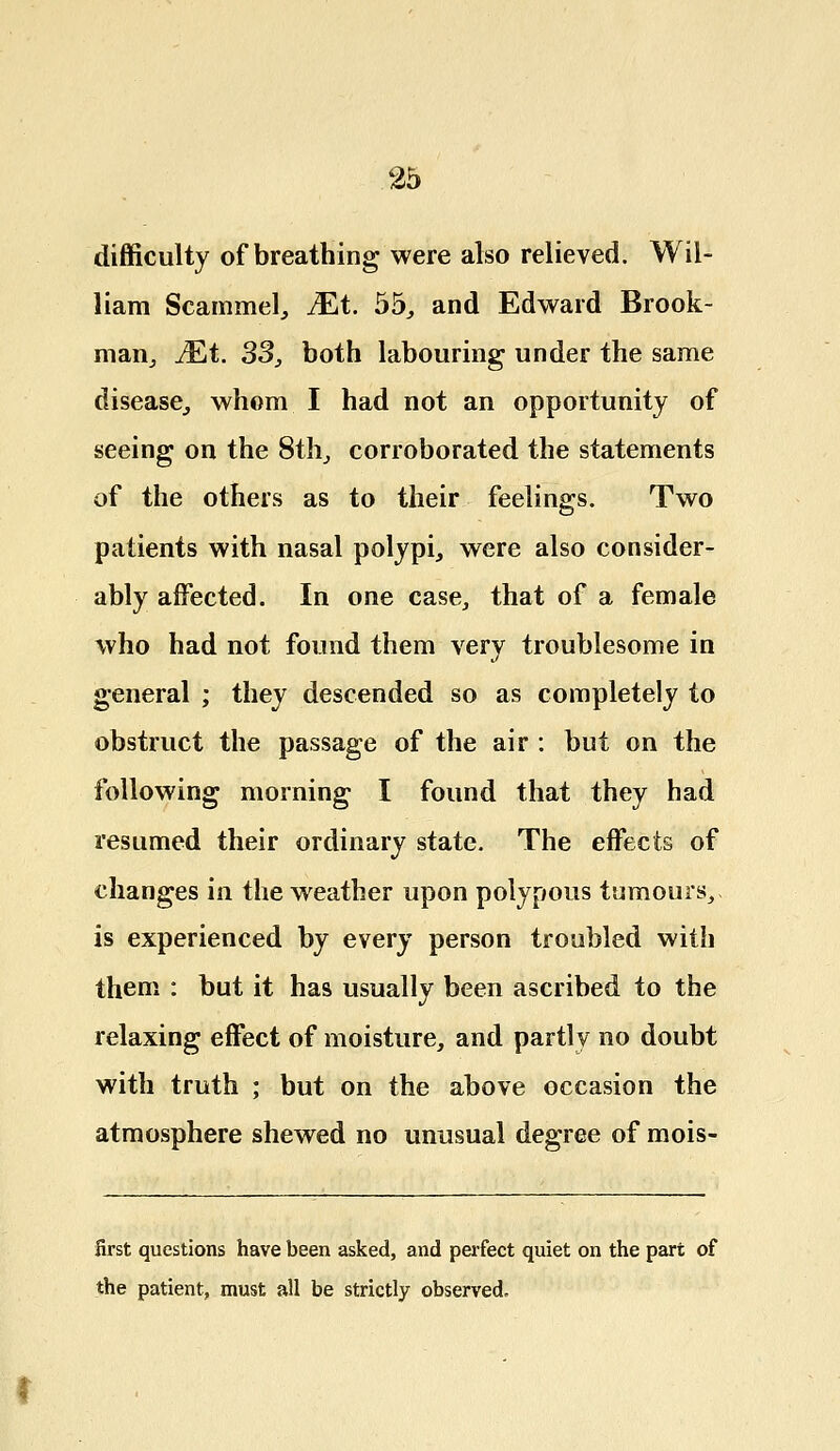 difficulty of breathing were also relieved. Wil- liam Scammel, Mt. 55, and Edward Brook- man,, JEtt. 33, both labouring under the same disease., whom I had not an opportunity of seeing on the 8th., corroborated the statements of the others as to their feelings. Two patients with nasal polypi, were also consider- ably affected. In one case, that of a female who had not found them very troublesome in general ; they descended so as completely to obstruct the passage of the air : but on the following morning I found that they had resumed their ordinary state. The effects of changes in the weather upon polypous tumours, is experienced by every person troubled with them : but it has usually been ascribed to the relaxing effect of moisture, and partly no doubt with truth ; but on the above occasion the atmosphere shewed no unusual degree of mois- first questions have been asked, and perfect quiet on the part of the patient, must all be strictly observed.