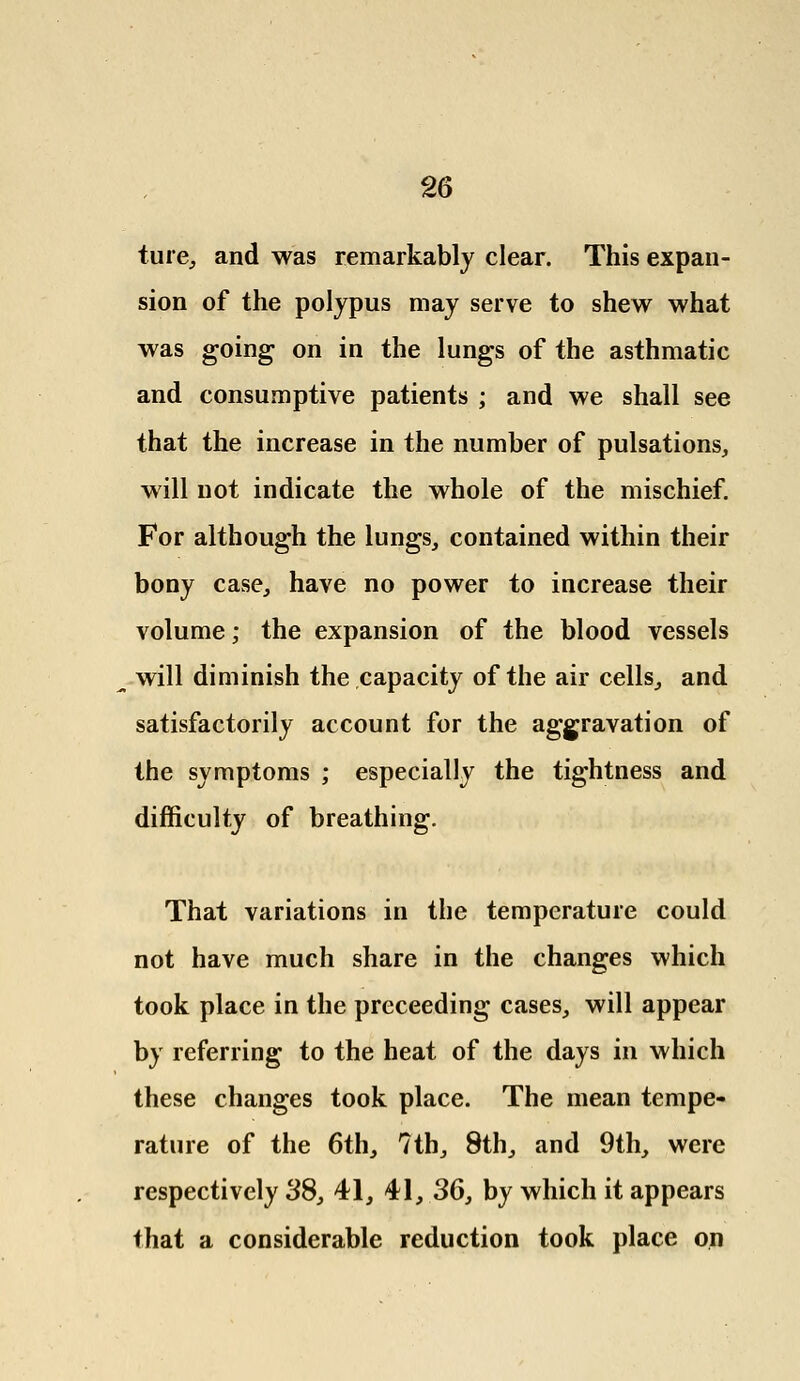 ture, and was remarkably clear. This expan- sion of the polypus may serve to shew what was going on in the lungs of the asthmatic and consumptive patients ; and we shall see that the increase in the number of pulsations, will not indicate the whole of the mischief. For although the lungs, contained within their bony case, have no power to increase their volume; the expansion of the blood vessels will diminish the capacity of the air cells, and satisfactorily account for the aggravation of the symptoms ; especially the tightness and difficulty of breathing. That variations in the temperature could not have much share in the changes which took place in the preceeding cases, will appear by referring to the heat of the days in which these changes took place. The mean tempe- rature of the 6th, ?th, 8th, and 9th, were respectively 38, 41, 41, 36, by which it appears that a considerable reduction took place on